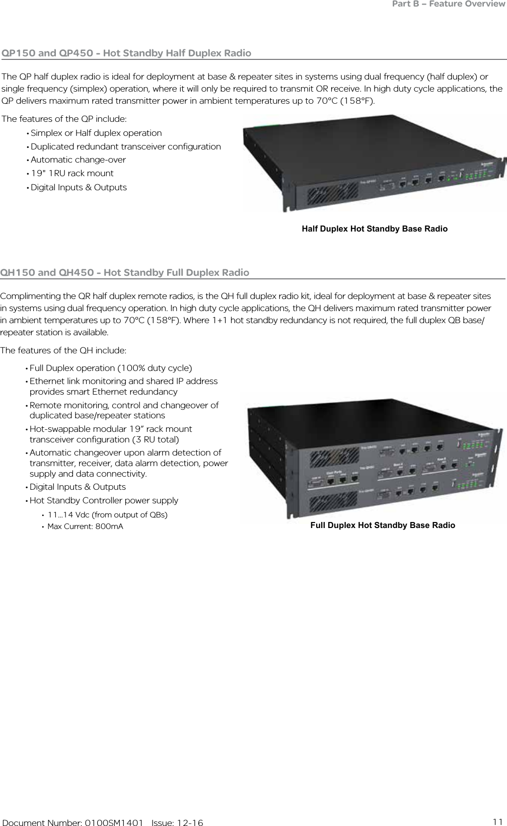 11   Document Number: 0100SM1401   Issue: 12-16Full Duplex Hot Standby Base RadioQH150 and QH450 - Hot Standby Full Duplex Radio Complimenting the QR half duplex remote radios, is the QH full duplex radio kit, ideal for deployment at base &amp; repeater sites in systems using dual frequency operation. In high duty cycle applications, the QH delivers maximum rated transmitter power in ambient temperatures up to 70°C (158°F). Where 1+1 hot standby redundancy is not required, the full duplex QB base/repeater station is available.The features of the QH include:• Full Duplex operation (100% duty cycle)• Ethernet link monitoring and shared IP address provides smart Ethernet redundancy • Remote monitoring, control and changeover of duplicated base/repeater stations• Hot-swappable modular 19” rack mount transceiver configuration (3 RU total)• Automatic changeover upon alarm detection of transmitter, receiver, data alarm detection, power supply and data connectivity. • Digital Inputs &amp; Outputs• Hot Standby Controller power supply•  11...14 Vdc (from output of QBs)•  Max Current: 800mAPart B – Feature OverviewHalf Duplex Hot Standby Base Radio• Simplex or Half duplex operation• Duplicated redundant transceiver configuration• Automatic change-over • 19&quot; 1RU rack mount• Digital Inputs &amp; OutputsQP150 and QP450 - Hot Standby Half Duplex RadioThe QP half duplex radio is ideal for deployment at base &amp; repeater sites in systems using dual frequency (half duplex) or single frequency (simplex) operation, where it will only be required to transmit OR receive. In high duty cycle applications, the QP delivers maximum rated transmitter power in ambient temperatures up to 70°C (158°F).The features of the QP include: