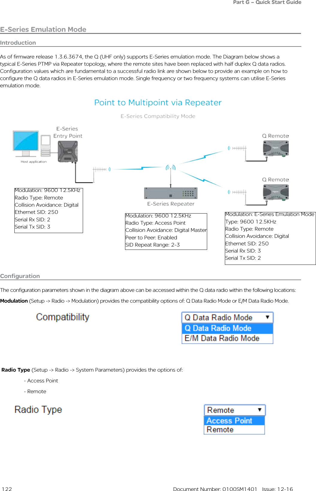  122  Document Number: 0100SM1401   Issue: 12-16E-Series Emulation ModePart G – Quick Start GuideIntroductionAs of firmware release 1.3.6.3674, the Q (UHF only) supports E-Series emulation mode. The Diagram below shows a typical E-Series PTMP via Repeater topology, where the remote sites have been replaced with half duplex Q data radios. Configuration values which are fundamental to a successful radio link are shown below to provide an example on how to configure the Q data radios in E-Series emulation mode. Single frequency or two frequency systems can utilise E-Series emulation mode.Modulation: 9600 12.5KHz Radio Type: RemoteCollision Avoidance: DigitalEthernet SID: 250Serial Rx SID: 2Serial Tx SID: 3Modulation: 9600 12.5KHzRadio Type: Access PointCollision Avoidance: Digital MasterPeer to Peer: EnabledSID Repeat Range: 2-3Modulation: E-Series Emulation ModeType: 9600 12.5KHzRadio Type: RemoteCollision Avoidance: DigitalEthernet SID: 250Serial Rx SID: 3Serial Tx SID: 2ConfigurationThe configuration parameters shown in the diagram above can be accessed within the Q data radio within the following locations:Modulation (Setup -&gt; Radio -&gt; Modulation) provides the compatibility options of: Q Data Radio Mode or E/M Data Radio Mode.Radio Type (Setup -&gt; Radio -&gt; System Parameters) provides the options of:   - Access Point  - Remote