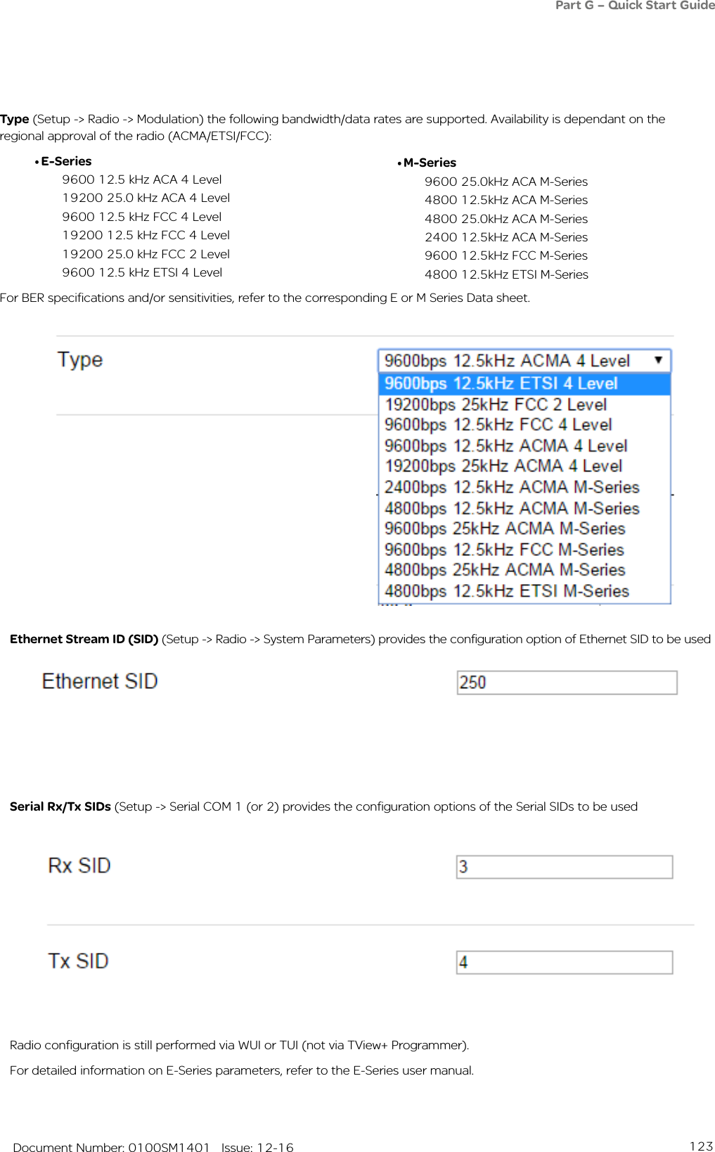 123   Document Number: 0100SM1401   Issue: 12-16Ethernet Stream ID (SID) (Setup -&gt; Radio -&gt; System Parameters) provides the configuration option of Ethernet SID to be used Serial Rx/Tx SIDs (Setup -&gt; Serial COM 1 (or 2) provides the configuration options of the Serial SIDs to be used Radio configuration is still performed via WUI or TUI (not via TView+ Programmer).For detailed information on E-Series parameters, refer to the E-Series user manual.Part G – Quick Start GuideType (Setup -&gt; Radio -&gt; Modulation) the following bandwidth/data rates are supported. Availability is dependant on the regional approval of the radio (ACMA/ETSI/FCC):  • E-Series9600 12.5 kHz ACA 4 Level19200 25.0 kHz ACA 4 Level9600 12.5 kHz FCC 4 Level19200 12.5 kHz FCC 4 Level19200 25.0 kHz FCC 2 Level9600 12.5 kHz ETSI 4 LevelFor BER specifications and/or sensitivities, refer to the corresponding E or M Series Data sheet.• M-Series9600 25.0kHz ACA M-Series4800 12.5kHz ACA M-Series4800 25.0kHz ACA M-Series2400 12.5kHz ACA M-Series9600 12.5kHz FCC M-Series4800 12.5kHz ETSI M-Series