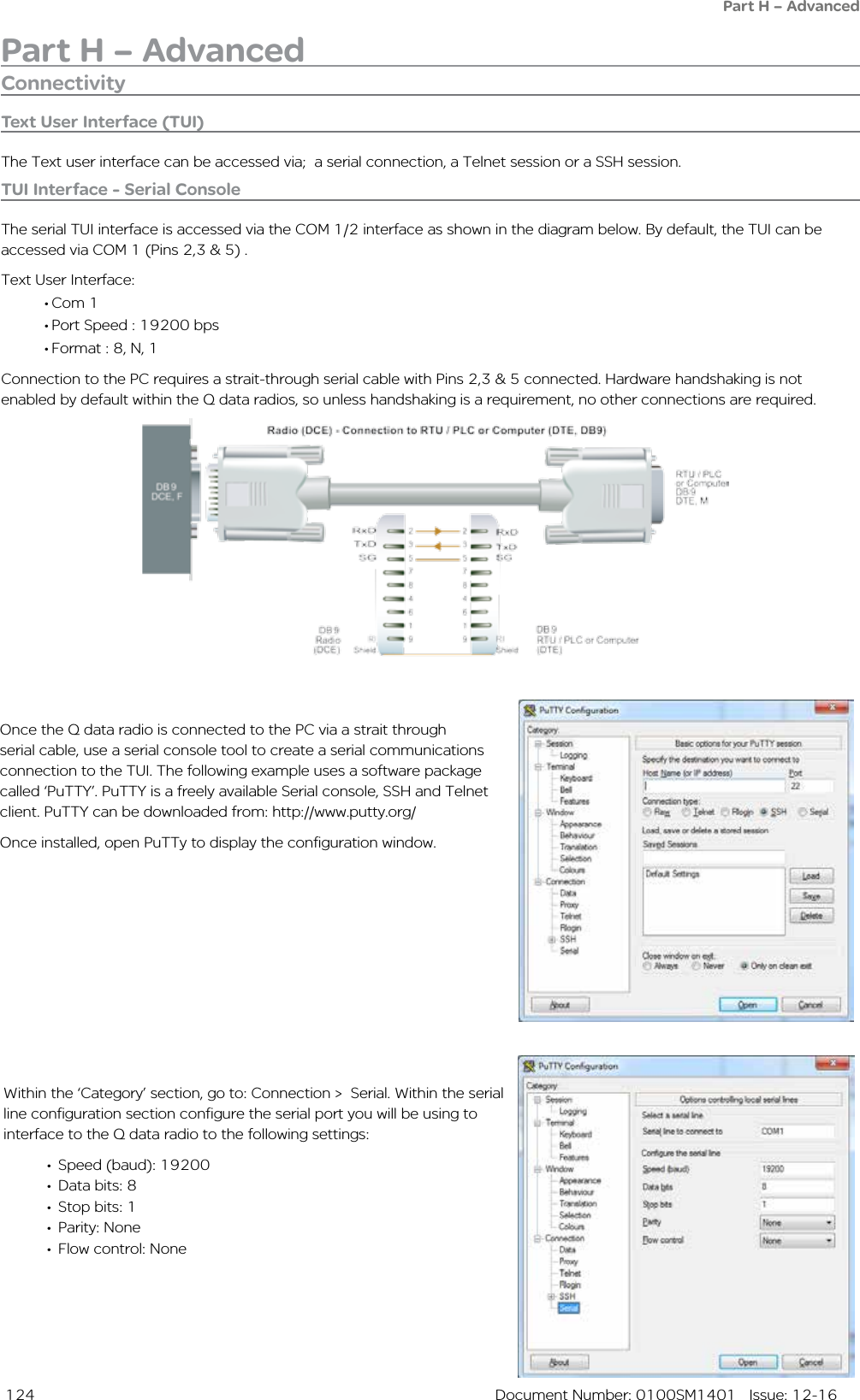  124  Document Number: 0100SM1401   Issue: 12-16Part H – AdvancedPart H – AdvancedConnectivityText User Interface (TUI)The Text user interface can be accessed via;  a serial connection, a Telnet session or a SSH session.TUI Interface - Serial ConsoleThe serial TUI interface is accessed via the COM 1/2 interface as shown in the diagram below. By default, the TUI can be accessed via COM 1 (Pins 2,3 &amp; 5) . Text User Interface:• Com 1• Port Speed : 19200 bps• Format : 8, N, 1Connection to the PC requires a strait-through serial cable with Pins 2,3 &amp; 5 connected. Hardware handshaking is not enabled by default within the Q data radios, so unless handshaking is a requirement, no other connections are required.Once the Q data radio is connected to the PC via a strait through serial cable, use a serial console tool to create a serial communications connection to the TUI. The following example uses a software package called ‘PuTTY’. PuTTY is a freely available Serial console, SSH and Telnet client. PuTTY can be downloaded from: http://www.putty.org/ Once installed, open PuTTy to display the configuration window.                    Within the ‘Category’ section, go to: Connection &gt;  Serial. Within the serial line configuration section configure the serial port you will be using to interface to the Q data radio to the following settings:•  Speed (baud): 19200•  Data bits: 8•  Stop bits: 1•  Parity: None•  Flow control: None