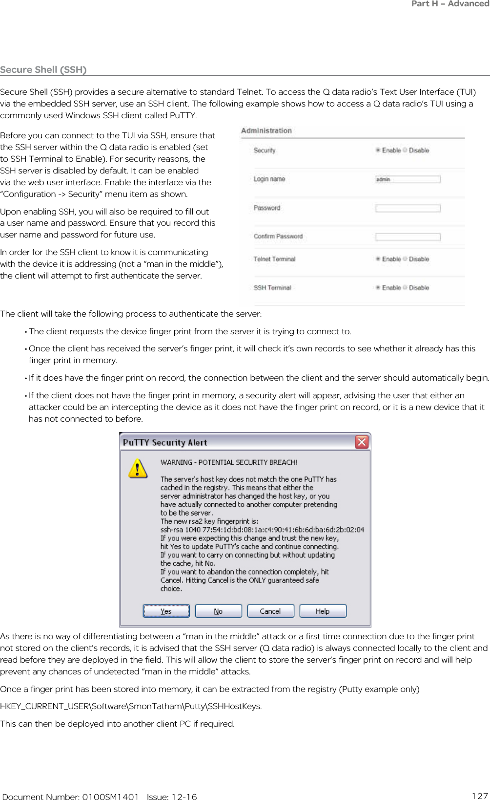 127   Document Number: 0100SM1401   Issue: 12-16The client will take the following process to authenticate the server:• The client requests the device finger print from the server it is trying to connect to. • Once the client has received the server’s finger print, it will check it’s own records to see whether it already has this finger print in memory.• If it does have the finger print on record, the connection between the client and the server should automatically begin.• If the client does not have the finger print in memory, a security alert will appear, advising the user that either an attacker could be an intercepting the device as it does not have the finger print on record, or it is a new device that it has not connected to before.Secure Shell (SSH)Secure Shell (SSH) provides a secure alternative to standard Telnet. To access the Q data radio’s Text User Interface (TUI) via the embedded SSH server, use an SSH client. The following example shows how to access a Q data radio’s TUI using a commonly used Windows SSH client called PuTTY.Before you can connect to the TUI via SSH, ensure that the SSH server within the Q data radio is enabled (set to SSH Terminal to Enable). For security reasons, the SSH server is disabled by default. It can be enabled via the web user interface. Enable the interface via the “Configuration -&gt; Security” menu item as shown.Upon enabling SSH, you will also be required to fill out a user name and password. Ensure that you record this user name and password for future use.In order for the SSH client to know it is communicating with the device it is addressing (not a “man in the middle”), the client will attempt to first authenticate the server.As there is no way of differentiating between a “man in the middle” attack or a first time connection due to the finger print not stored on the client’s records, it is advised that the SSH server (Q data radio) is always connected locally to the client and read before they are deployed in the field. This will allow the client to store the server’s finger print on record and will help prevent any chances of undetected “man in the middle” attacks. Once a finger print has been stored into memory, it can be extracted from the registry (Putty example only) HKEY_CURRENT_USER\Software\SmonTatham\Putty\SSHHostKeys. This can then be deployed into another client PC if required.Part H – Advanced