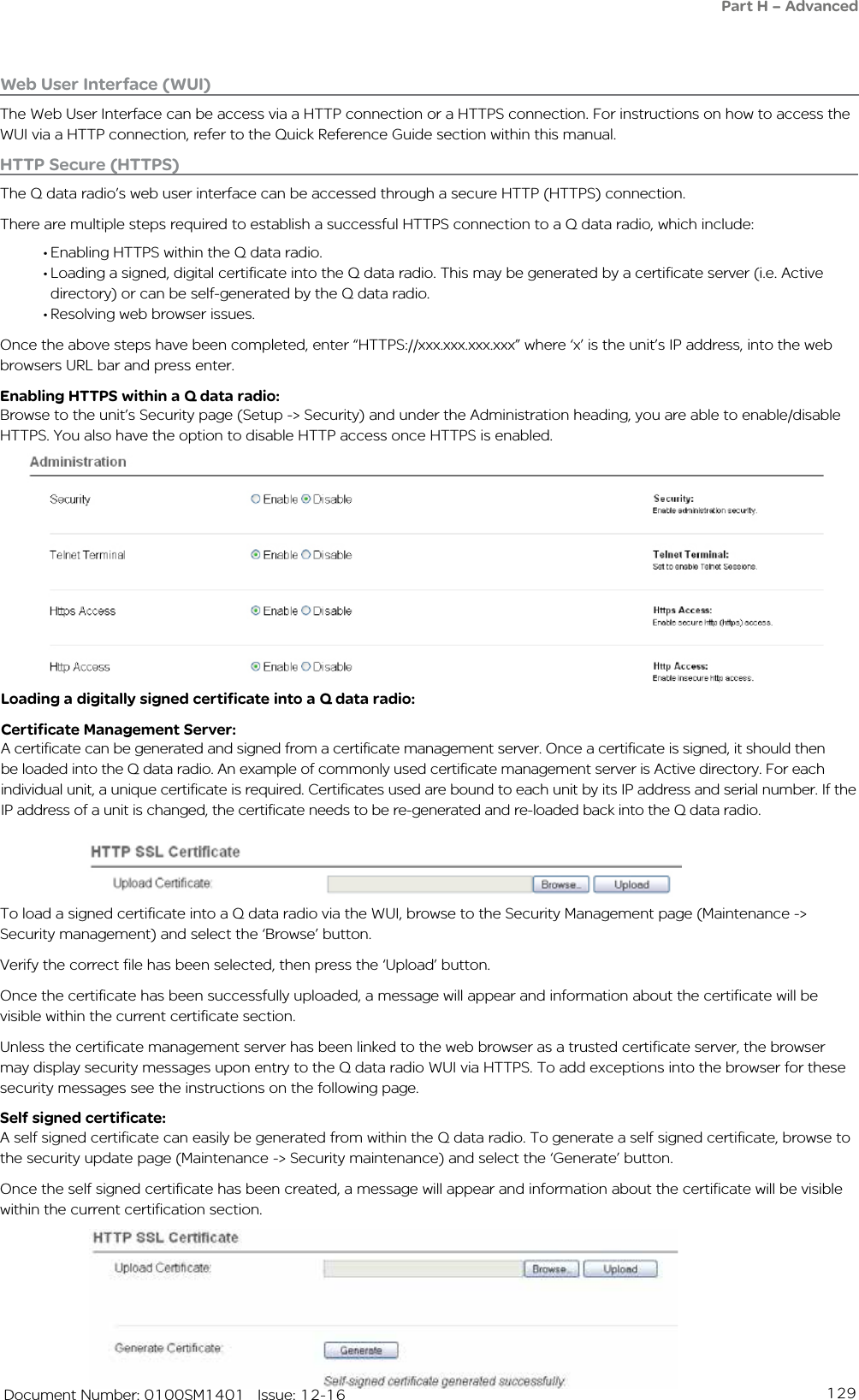 129   Document Number: 0100SM1401   Issue: 12-16HTTP Secure (HTTPS)The Q data radio’s web user interface can be accessed through a secure HTTP (HTTPS) connection.There are multiple steps required to establish a successful HTTPS connection to a Q data radio, which include:• Enabling HTTPS within the Q data radio.• Loading a signed, digital certificate into the Q data radio. This may be generated by a certificate server (i.e. Active directory) or can be self-generated by the Q data radio.• Resolving web browser issues.Once the above steps have been completed, enter “HTTPS://xxx.xxx.xxx.xxx” where ‘x’ is the unit’s IP address, into the web browsers URL bar and press enter.Enabling HTTPS within a Q data radio:Browse to the unit’s Security page (Setup -&gt; Security) and under the Administration heading, you are able to enable/disable HTTPS. You also have the option to disable HTTP access once HTTPS is enabled.Loading a digitally signed certificate into a Q data radio:Certificate Management Server:A certificate can be generated and signed from a certificate management server. Once a certificate is signed, it should then be loaded into the Q data radio. An example of commonly used certificate management server is Active directory. For each individual unit, a unique certificate is required. Certificates used are bound to each unit by its IP address and serial number. If the IP address of a unit is changed, the certificate needs to be re-generated and re-loaded back into the Q data radio.To load a signed certificate into a Q data radio via the WUI, browse to the Security Management page (Maintenance -&gt; Security management) and select the ‘Browse’ button.Verify the correct file has been selected, then press the ‘Upload’ button.Once the certificate has been successfully uploaded, a message will appear and information about the certificate will be visible within the current certificate section.Unless the certificate management server has been linked to the web browser as a trusted certificate server, the browser may display security messages upon entry to the Q data radio WUI via HTTPS. To add exceptions into the browser for these security messages see the instructions on the following page.Self signed certificate:A self signed certificate can easily be generated from within the Q data radio. To generate a self signed certificate, browse to the security update page (Maintenance -&gt; Security maintenance) and select the ‘Generate’ button.Once the self signed certificate has been created, a message will appear and information about the certificate will be visible within the current certification section.Web User Interface (WUI)The Web User Interface can be access via a HTTP connection or a HTTPS connection. For instructions on how to access the WUI via a HTTP connection, refer to the Quick Reference Guide section within this manual.Part H – Advanced