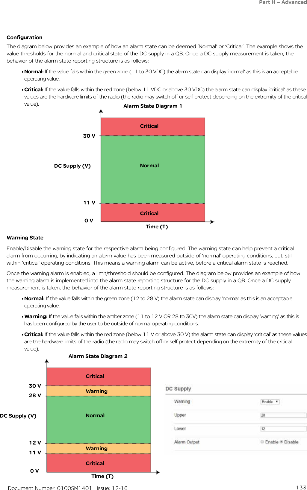 133   Document Number: 0100SM1401   Issue: 12-16ConfigurationThe diagram below provides an example of how an alarm state can be deemed ‘Normal’ or ‘Critical’. The example shows the value thresholds for the normal and critical state of the DC supply in a QB. Once a DC supply measurement is taken, the behavior of the alarm state reporting structure is as follows:• Normal: If the value falls within the green zone (11 to 30 VDC) the alarm state can display ‘normal’ as this is an acceptable operating value.• Critical: If the value falls within the red zone (below 11 VDC or above 30 VDC) the alarm state can display ‘critical’ as these values are the hardware limits of the radio (the radio may switch off or self protect depending on the extremity of the critical value).Warning StateEnable/Disable the warning state for the respective alarm being configured. The warning state can help prevent a critical alarm from occurring, by indicating an alarm value has been measured outside of ‘normal’ operating conditions, but, still within ‘critical’ operating conditions. This means a warning alarm can be active, before a critical alarm state is reached.Once the warning alarm is enabled, a limit/threshold should be configured. The diagram below provides an example of how the warning alarm is implemented into the alarm state reporting structure for the DC supply in a QB. Once a DC supply measurement is taken, the behavior of the alarm state reporting structure is as follows:• Normal: If the value falls within the green zone (12 to 28 V) the alarm state can display ‘normal’ as this is an acceptable operating value.• Warning: If the value falls within the amber zone (11 to 12 V OR 28 to 30V) the alarm state can display ‘warning’ as this is has been configured by the user to be outside of normal operating conditions.• Critical: If the value falls within the red zone (below 11 V or above 30 V) the alarm state can display ‘critical’ as these values are the hardware limits of the radio (the radio may switch off or self protect depending on the extremity of the critical value).DC Supply (V)30 V11 VNormalCriticalCritical 0 VTime (T)DC Supply (V)30 V11 VNormalCriticalCritical 0 VTime (T)WarningWarning12 V28 VAlarm State Diagram 1Alarm State Diagram 2Part H – Advanced