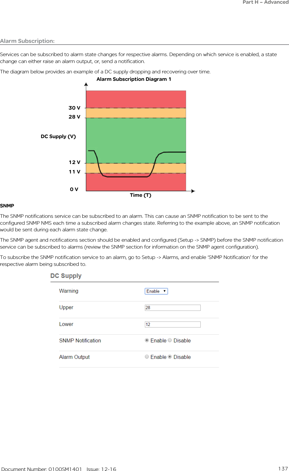 137   Document Number: 0100SM1401   Issue: 12-16Alarm Subscription:Services can be subscribed to alarm state changes for respective alarms. Depending on which service is enabled, a state change can either raise an alarm output, or, send a notification. The diagram below provides an example of a DC supply dropping and recovering over time.Time (T)Alarm Subscription Diagram 1SNMPThe SNMP notifications service can be subscribed to an alarm. This can cause an SNMP notification to be sent to the configured SNMP NMS each time a subscribed alarm changes state. Referring to the example above, an SNMP notification would be sent during each alarm state change. The SNMP agent and notifications section should be enabled and configured (Setup -&gt; SNMP) before the SNMP notification service can be subscribed to alarms (review the SNMP section for information on the SNMP agent configuration). To subscribe the SNMP notification service to an alarm, go to Setup -&gt; Alarms, and enable ‘SNMP Notification’ for the respective alarm being subscribed to.DC Supply (V)30 V11 V 0 V12 V28 VPart H – Advanced