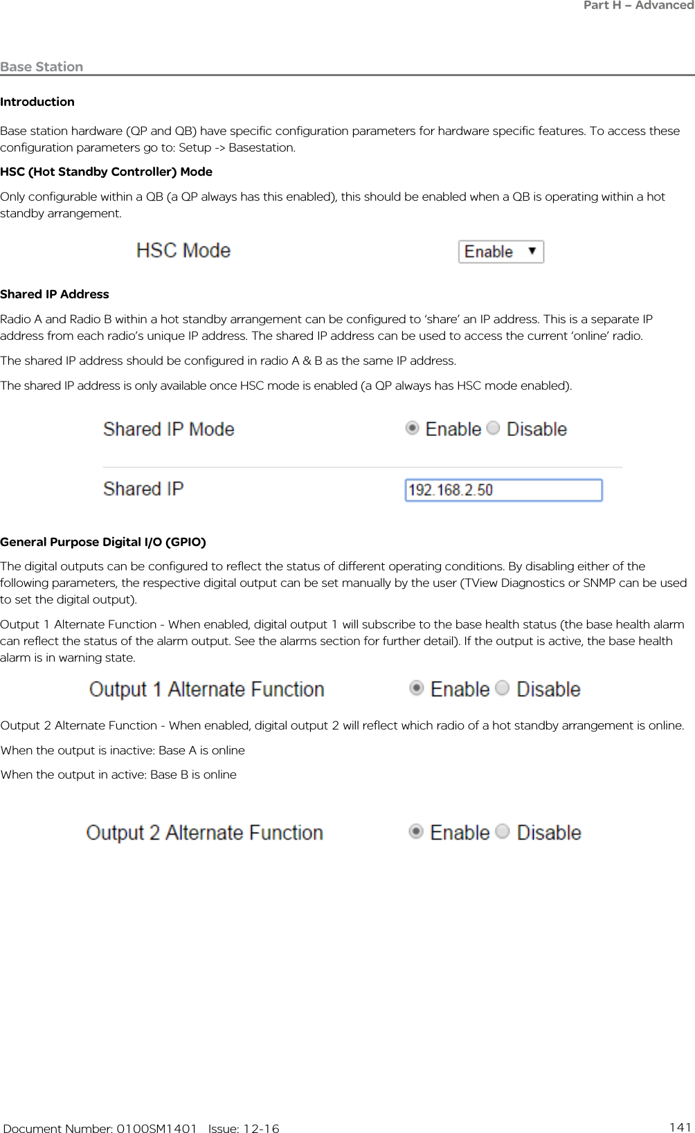 141   Document Number: 0100SM1401   Issue: 12-16Base StationIntroductionBase station hardware (QP and QB) have specific configuration parameters for hardware specific features. To access these configuration parameters go to: Setup -&gt; Basestation.HSC (Hot Standby Controller) ModeOnly configurable within a QB (a QP always has this enabled), this should be enabled when a QB is operating within a hot standby arrangement.Shared IP AddressRadio A and Radio B within a hot standby arrangement can be configured to ‘share’ an IP address. This is a separate IP address from each radio’s unique IP address. The shared IP address can be used to access the current ‘online’ radio. The shared IP address should be configured in radio A &amp; B as the same IP address.The shared IP address is only available once HSC mode is enabled (a QP always has HSC mode enabled).General Purpose Digital I/O (GPIO)The digital outputs can be configured to reflect the status of different operating conditions. By disabling either of the following parameters, the respective digital output can be set manually by the user (TView Diagnostics or SNMP can be used to set the digital output).Output 1 Alternate Function - When enabled, digital output 1 will subscribe to the base health status (the base health alarm can reflect the status of the alarm output. See the alarms section for further detail). If the output is active, the base health alarm is in warning state.Part H – AdvancedOutput 2 Alternate Function - When enabled, digital output 2 will reflect which radio of a hot standby arrangement is online.When the output is inactive: Base A is onlineWhen the output in active: Base B is online