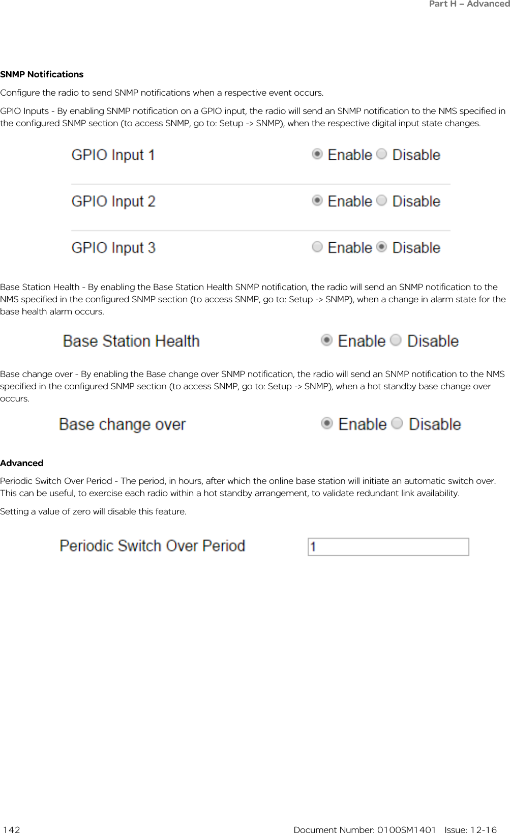  142  Document Number: 0100SM1401   Issue: 12-16SNMP NotificationsConfigure the radio to send SNMP notifications when a respective event occurs. GPIO Inputs - By enabling SNMP notification on a GPIO input, the radio will send an SNMP notification to the NMS specified in the configured SNMP section (to access SNMP, go to: Setup -&gt; SNMP), when the respective digital input state changes.AdvancedPeriodic Switch Over Period - The period, in hours, after which the online base station will initiate an automatic switch over. This can be useful, to exercise each radio within a hot standby arrangement, to validate redundant link availability.Setting a value of zero will disable this feature.Base Station Health - By enabling the Base Station Health SNMP notification, the radio will send an SNMP notification to the NMS specified in the configured SNMP section (to access SNMP, go to: Setup -&gt; SNMP), when a change in alarm state for the base health alarm occurs.Base change over - By enabling the Base change over SNMP notification, the radio will send an SNMP notification to the NMS specified in the configured SNMP section (to access SNMP, go to: Setup -&gt; SNMP), when a hot standby base change over occurs.Part H – Advanced