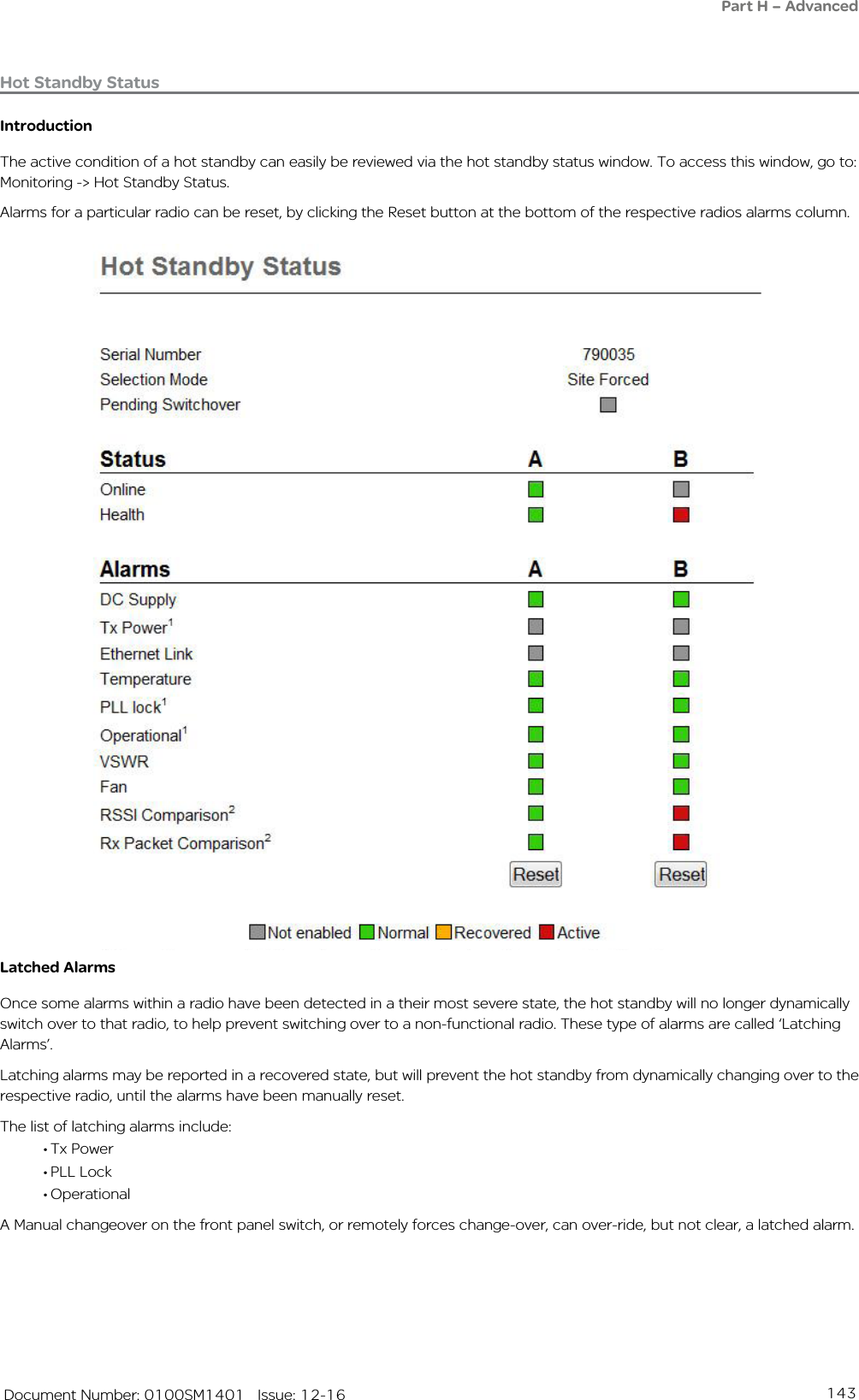 143   Document Number: 0100SM1401   Issue: 12-16Hot Standby StatusIntroductionThe active condition of a hot standby can easily be reviewed via the hot standby status window. To access this window, go to: Monitoring -&gt; Hot Standby Status.Alarms for a particular radio can be reset, by clicking the Reset button at the bottom of the respective radios alarms column.Latched AlarmsOnce some alarms within a radio have been detected in a their most severe state, the hot standby will no longer dynamically switch over to that radio, to help prevent switching over to a non-functional radio. These type of alarms are called ‘Latching Alarms’.Latching alarms may be reported in a recovered state, but will prevent the hot standby from dynamically changing over to the respective radio, until the alarms have been manually reset.The list of latching alarms include: • Tx Power• PLL Lock• OperationalA Manual changeover on the front panel switch, or remotely forces change-over, can over-ride, but not clear, a latched alarm.Part H – Advanced