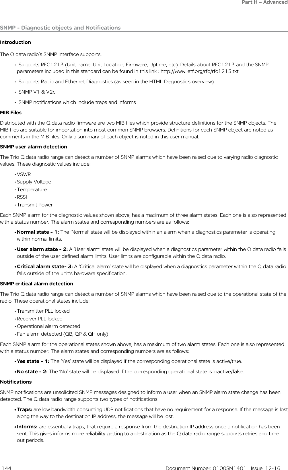  144  Document Number: 0100SM1401   Issue: 12-16SNMP - Diagnostic objects and NotificationsIntroductionThe Q data radio’s SNMP Interface supports:•  Supports RFC1213 (Unit name, Unit Location, Firmware, Uptime, etc). Details about RFC1213 and the SNMP    parameters included in this standard can be found in this link : http://www.ietf.org/rfc/rfc1213.txt•  Supports Radio and Ethernet Diagnostics (as seen in the HTML Diagnostics overview) •  SNMP V1 &amp; V2c•  SNMP notifications which include traps and informsMIB FilesDistributed with the Q data radio firmware are two MIB files which provide structure definitions for the SNMP objects. The MIB files are suitable for importation into most common SNMP browsers. Definitions for each SNMP object are noted as comments in the MIB files. Only a summary of each object is noted in this user manual. SNMP user alarm detectionThe Trio Q data radio range can detect a number of SNMP alarms which have been raised due to varying radio diagnostic values. These diagnostic values include:• VSWR• Supply Voltage• Temperature• RSSI• Transmit PowerEach SNMP alarm for the diagnostic values shown above, has a maximum of three alarm states. Each one is also represented with a status number. The alarm states and corresponding numbers are as follows:• Normal state - 1: The ‘Normal’ state will be displayed within an alarm when a diagnostics parameter is operating within normal limits. • User alarm state - 2: A ‘User alarm’ state will be displayed when a diagnostics parameter within the Q data radio falls outside of the user defined alarm limits. User limits are configurable within the Q data radio.• Critical alarm state- 3: A ‘Critical alarm’ state will be displayed when a diagnostics parameter within the Q data radio falls outside of the unit’s hardware specification.SNMP critical alarm detectionThe Trio Q data radio range can detect a number of SNMP alarms which have been raised due to the operational state of the radio. These operational states include:• Transmitter PLL locked• Receiver PLL locked• Operational alarm detected• Fan alarm detected (QB, QP &amp; QH only)Each SNMP alarm for the operational states shown above, has a maximum of two alarm states. Each one is also represented with a status number. The alarm states and corresponding numbers are as follows:• Yes state - 1: The ‘Yes’ state will be displayed if the corresponding operational state is active/true. • No state - 2: The ‘No’ state will be displayed if the corresponding operational state is inactive/false. NotificationsSNMP notifications are unsolicited SNMP messages designed to inform a user when an SNMP alarm state change has been detected. The Q data radio range supports two types of notifications:• Traps: are low bandwidth consuming UDP notifications that have no requirement for a response. If the message is lost along the way to the destination IP address, the message will be lost.• Informs: are essentially traps, that require a response from the destination IP address once a notification has been sent. This gives informs more reliability getting to a destination as the Q data radio range supports retries and time out periods.Part H – Advanced