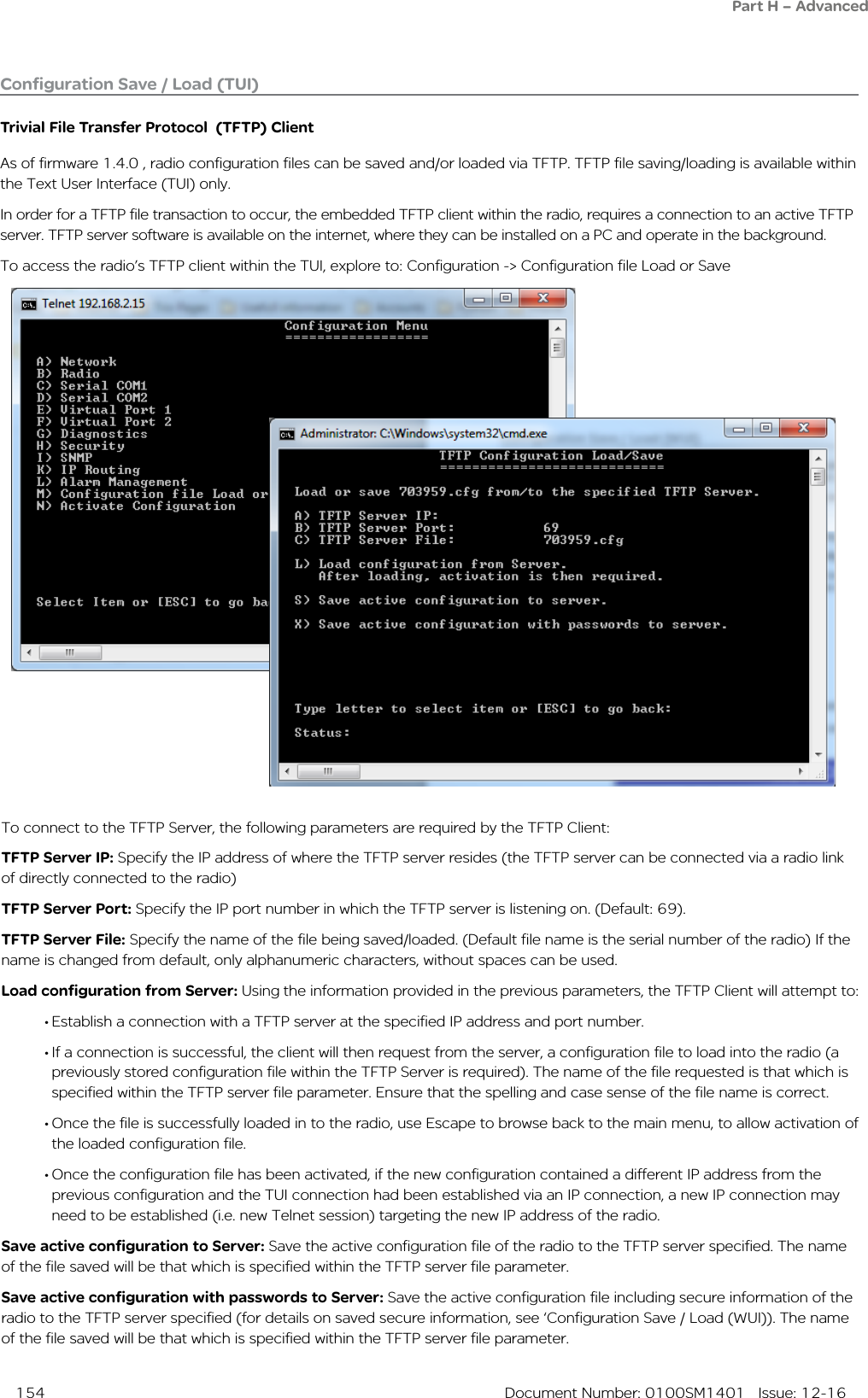  154  Document Number: 0100SM1401   Issue: 12-16Configuration Save / Load (TUI)Trivial File Transfer Protocol  (TFTP) ClientAs of firmware 1.4.0 , radio configuration files can be saved and/or loaded via TFTP. TFTP file saving/loading is available within  the Text User Interface (TUI) only.In order for a TFTP file transaction to occur, the embedded TFTP client within the radio, requires a connection to an active TFTP server. TFTP server software is available on the internet, where they can be installed on a PC and operate in the background. To access the radio’s TFTP client within the TUI, explore to: Configuration -&gt; Configuration file Load or SaveTo connect to the TFTP Server, the following parameters are required by the TFTP Client:TFTP Server IP: Specify the IP address of where the TFTP server resides (the TFTP server can be connected via a radio link of directly connected to the radio)TFTP Server Port: Specify the IP port number in which the TFTP server is listening on. (Default: 69).TFTP Server File: Specify the name of the file being saved/loaded. (Default file name is the serial number of the radio) If the name is changed from default, only alphanumeric characters, without spaces can be used.Load configuration from Server: Using the information provided in the previous parameters, the TFTP Client will attempt to: • Establish a connection with a TFTP server at the specified IP address and port number. • If a connection is successful, the client will then request from the server, a configuration file to load into the radio (a previously stored configuration file within the TFTP Server is required). The name of the file requested is that which is specified within the TFTP server file parameter. Ensure that the spelling and case sense of the file name is correct.• Once the file is successfully loaded in to the radio, use Escape to browse back to the main menu, to allow activation of the loaded configuration file. • Once the configuration file has been activated, if the new configuration contained a different IP address from the previous configuration and the TUI connection had been established via an IP connection, a new IP connection may need to be established (i.e. new Telnet session) targeting the new IP address of the radio.Save active configuration to Server: Save the active configuration file of the radio to the TFTP server specified. The name of the file saved will be that which is specified within the TFTP server file parameter.Save active configuration with passwords to Server: Save the active configuration file including secure information of the radio to the TFTP server specified (for details on saved secure information, see ‘Configuration Save / Load (WUI)). The name of the file saved will be that which is specified within the TFTP server file parameter.Part H – Advanced