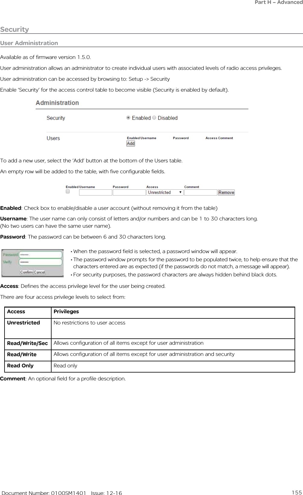 155   Document Number: 0100SM1401   Issue: 12-16SecurityPart H – AdvancedUser AdministrationAvailable as of firmware version 1.5.0.User administration allows an administrator to create individual users with associated levels of radio access privileges.User administration can be accessed by browsing to: Setup -&gt; SecurityEnable ‘Security’ for the access control table to become visible (Security is enabled by default).To add a new user, select the ‘Add’ button at the bottom of the Users table.An empty row will be added to the table, with five configurable fields. Enabled: Check box to enable/disable a user account (without removing it from the table)Username: The user name can only consist of letters and/or numbers and can be 1 to 30 characters long.  (No two users can have the same user name).Password: The password can be between 6 and 30 characters long.• When the password field is selected, a password window will appear.• The password window prompts for the password to be populated twice, to help ensure that the characters entered are as expected (if the passwords do not match, a message will appear).• For security purposes, the password characters are always hidden behind black dots.Access: Defines the access privilege level for the user being created.There are four access privilege levels to select from:Access PrivilegesUnrestricted No restrictions to user accessRead/Write/Sec Allows configuration of all items except for user administrationRead/Write Allows configuration of all items except for user administration and securityRead Only Read onlyComment: An optional field for a profile description.