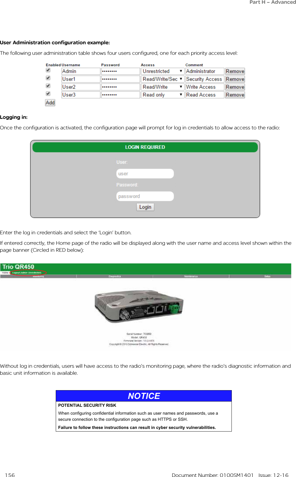  156  Document Number: 0100SM1401   Issue: 12-16Part H – AdvancedUser Administration configuration example:The following user administration table shows four users configured, one for each priority access level:Logging in:Once the configuration is activated, the configuration page will prompt for log in credentials to allow access to the radio:Enter the log in credentials and select the ‘Login’ button.If entered correctly, the Home page of the radio will be displayed along with the user name and access level shown within the page banner (Circled in RED below):Without log in credentials, users will have access to the radio’s monitoring page, where the radio’s diagnostic information and basic unit information is available.NOTICEPOTENTIAL SECURITY RISKWhen conguring condential information such as user names and passwords, use a secure connection to the conguration page such as HTTPS or SSH.Failure to follow these instructions can result in cyber security vulnerabilities.