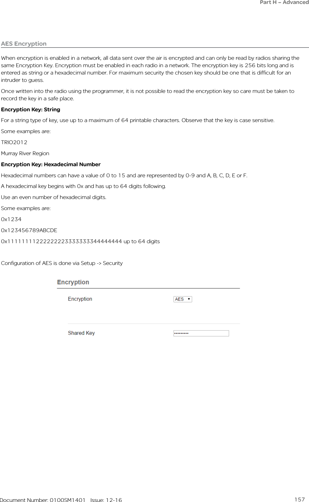 157   Document Number: 0100SM1401   Issue: 12-16AES EncryptionWhen encryption is enabled in a network, all data sent over the air is encrypted and can only be read by radios sharing the same Encryption Key. Encryption must be enabled in each radio in a network. The encryption key is 256 bits long and is entered as string or a hexadecimal number. For maximum security the chosen key should be one that is difficult for an intruder to guess.Once written into the radio using the programmer, it is not possible to read the encryption key so care must be taken to record the key in a safe place. Encryption Key: StringFor a string type of key, use up to a maximum of 64 printable characters. Observe that the key is case sensitive.Some examples are:TRIO2012Murray River RegionEncryption Key: Hexadecimal NumberHexadecimal numbers can have a value of 0 to 15 and are represented by 0-9 and A, B, C, D, E or F.A hexadecimal key begins with 0x and has up to 64 digits following.Use an even number of hexadecimal digits.Some examples are:0x12340x123456789ABCDE0x11111111222222223333333344444444 up to 64 digitsConfiguration of AES is done via Setup -&gt; SecurityPart H – Advanced