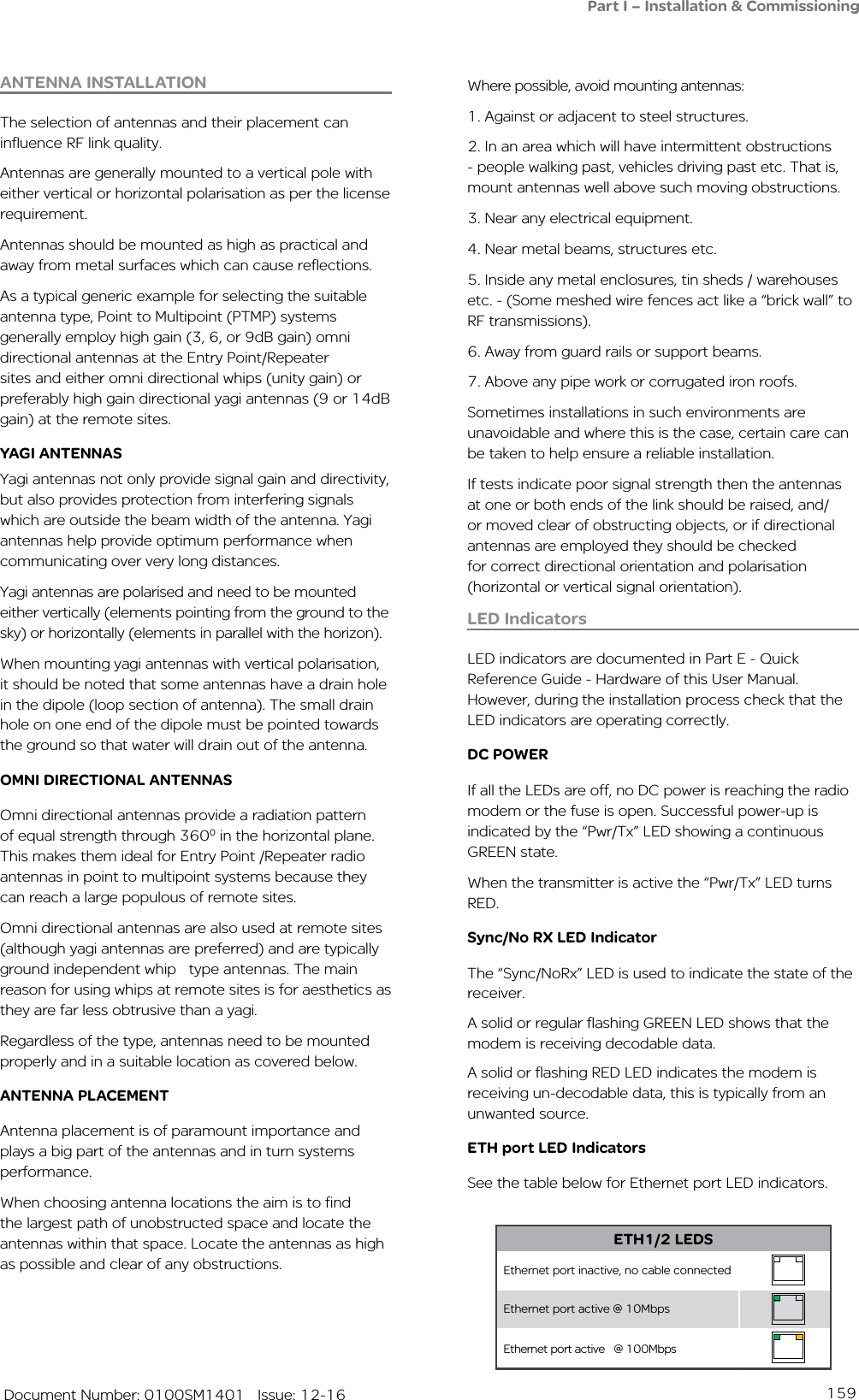 159   Document Number: 0100SM1401   Issue: 12-16Part I – Installation &amp; CommissioningWhere possible, avoid mounting antennas:1. Against or adjacent to steel structures.2. In an area which will have intermittent obstructions - people walking past, vehicles driving past etc. That is, mount antennas well above such moving obstructions.3. Near any electrical equipment.4. Near metal beams, structures etc.5. Inside any metal enclosures, tin sheds / warehouses etc. - (Some meshed wire fences act like a “brick wall” to RF transmissions). 6. Away from guard rails or support beams.7. Above any pipe work or corrugated iron roofs.Sometimes installations in such environments are unavoidable and where this is the case, certain care can be taken to help ensure a reliable installation. If tests indicate poor signal strength then the antennas at one or both ends of the link should be raised, and/or moved clear of obstructing objects, or if directional antennas are employed they should be checked for correct directional orientation and polarisation (horizontal or vertical signal orientation).LED IndicatorsLED indicators are documented in Part E - Quick Reference Guide - Hardware of this User Manual.  However, during the installation process check that the LED indicators are operating correctly. DC POWERIf all the LEDs are off, no DC power is reaching the radio modem or the fuse is open. Successful power-up is indicated by the “Pwr/Tx” LED showing a continuous GREEN state.When the transmitter is active the “Pwr/Tx” LED turns RED.Sync/No RX LED IndicatorThe “Sync/NoRx” LED is used to indicate the state of the receiver.  A solid or regular flashing GREEN LED shows that the modem is receiving decodable data. A solid or flashing RED LED indicates the modem is receiving un-decodable data, this is typically from an unwanted source.ETH port LED IndicatorsSee the table below for Ethernet port LED indicators.ANTENNA INSTALLATIONThe selection of antennas and their placement can influence RF link quality. Antennas are generally mounted to a vertical pole with either vertical or horizontal polarisation as per the license requirement. Antennas should be mounted as high as practical and away from metal surfaces which can cause reflections. As a typical generic example for selecting the suitable antenna type, Point to Multipoint (PTMP) systems generally employ high gain (3, 6, or 9dB gain) omni directional antennas at the Entry Point/Repeater sites and either omni directional whips (unity gain) or preferably high gain directional yagi antennas (9 or 14dB gain) at the remote sites.YAGI ANTENNAS Yagi antennas not only provide signal gain and directivity, but also provides protection from interfering signals which are outside the beam width of the antenna. Yagi antennas help provide optimum performance when communicating over very long distances.Yagi antennas are polarised and need to be mounted either vertically (elements pointing from the ground to the sky) or horizontally (elements in parallel with the horizon). When mounting yagi antennas with vertical polarisation, it should be noted that some antennas have a drain hole in the dipole (loop section of antenna). The small drain hole on one end of the dipole must be pointed towards the ground so that water will drain out of the antenna.OMNI DIRECTIONAL ANTENNASOmni directional antennas provide a radiation pattern of equal strength through 3600 in the horizontal plane. This makes them ideal for Entry Point /Repeater radio antennas in point to multipoint systems because they can reach a large populous of remote sites. Omni directional antennas are also used at remote sites (although yagi antennas are preferred) and are typically ground independent whip   type antennas. The main reason for using whips at remote sites is for aesthetics as they are far less obtrusive than a yagi. Regardless of the type, antennas need to be mounted properly and in a suitable location as covered below.ANTENNA PLACEMENTAntenna placement is of paramount importance and plays a big part of the antennas and in turn systems performance.When choosing antenna locations the aim is to find the largest path of unobstructed space and locate the antennas within that space. Locate the antennas as high as possible and clear of any obstructions.ETH1/2 LEDSEthernet port inactive, no cable connectedEthernet port active @ 10MbpsEthernet port active   @ 100Mbps   