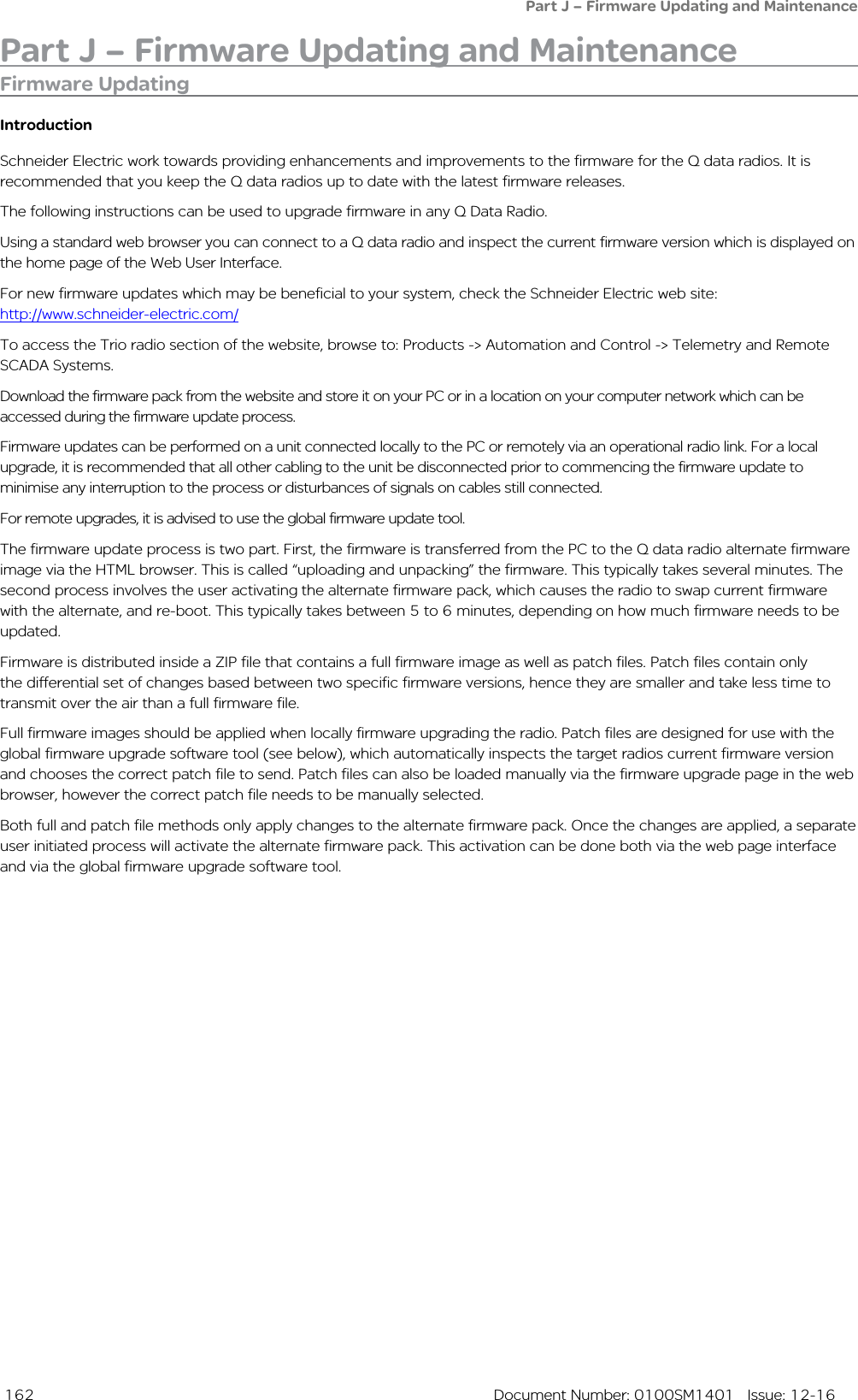  162  Document Number: 0100SM1401   Issue: 12-16Part J – Firmware Updating and MaintenanceFirmware UpdatingIntroductionSchneider Electric work towards providing enhancements and improvements to the firmware for the Q data radios. It is recommended that you keep the Q data radios up to date with the latest firmware releases. The following instructions can be used to upgrade firmware in any Q Data Radio.Using a standard web browser you can connect to a Q data radio and inspect the current firmware version which is displayed on the home page of the Web User Interface. For new firmware updates which may be beneficial to your system, check the Schneider Electric web site:  http://www.schneider-electric.com/To access the Trio radio section of the website, browse to: Products -&gt; Automation and Control -&gt; Telemetry and Remote SCADA Systems.Download the firmware pack from the website and store it on your PC or in a location on your computer network which can be accessed during the firmware update process.  Firmware updates can be performed on a unit connected locally to the PC or remotely via an operational radio link. For a local upgrade, it is recommended that all other cabling to the unit be disconnected prior to commencing the firmware update to minimise any interruption to the process or disturbances of signals on cables still connected. For remote upgrades, it is advised to use the global firmware update tool.The firmware update process is two part. First, the firmware is transferred from the PC to the Q data radio alternate firmware image via the HTML browser. This is called “uploading and unpacking” the firmware. This typically takes several minutes. The second process involves the user activating the alternate firmware pack, which causes the radio to swap current firmware with the alternate, and re-boot. This typically takes between 5 to 6 minutes, depending on how much firmware needs to be updated.Firmware is distributed inside a ZIP file that contains a full firmware image as well as patch files. Patch files contain only the differential set of changes based between two specific firmware versions, hence they are smaller and take less time to transmit over the air than a full firmware file.Full firmware images should be applied when locally firmware upgrading the radio. Patch files are designed for use with the global firmware upgrade software tool (see below), which automatically inspects the target radios current firmware version and chooses the correct patch file to send. Patch files can also be loaded manually via the firmware upgrade page in the web browser, however the correct patch file needs to be manually selected. Both full and patch file methods only apply changes to the alternate firmware pack. Once the changes are applied, a separate user initiated process will activate the alternate firmware pack. This activation can be done both via the web page interface and via the global firmware upgrade software tool.Part J – Firmware Updating and Maintenance