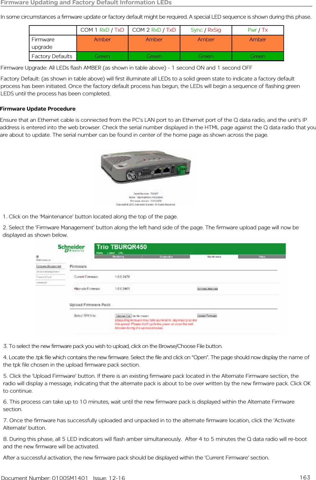 163   Document Number: 0100SM1401   Issue: 12-16Firmware Updating and Factory Default Information LEDsIn some circumstances a firmware update or factory default might be required. A special LED sequence is shown during this phase.COM 1 RxD / TxD COM 2 RxD / TxD Sync / RxSig Pwr / TxFirmware upgradeAmber Amber Amber AmberFactory Defaults Green Green Green GreenFirmware Upgrade: All LEDs flash AMBER (as shown in table above) - 1 second ON and 1 second OFFFactory Default: (as shown in table above) will first illuminate all LEDs to a solid green state to indicate a factory default process has been initiated. Once the factory default process has begun, the LEDs will begin a sequence of flashing green LEDS until the process has been completed.1. Click on the ‘Maintenance’ button located along the top of the page. 2. Select the ‘Firmware Management’ button along the left hand side of the page. The firmware upload page will now be displayed as shown below. Firmware Update ProcedureEnsure that an Ethernet cable is connected from the PC’s LAN port to an Ethernet port of the Q data radio, and the unit’s IP address is entered into the web browser. Check the serial number displayed in the HTML page against the Q data radio that you are about to update. The serial number can be found in center of the home page as shown across the page.3. To select the new firmware pack you wish to upload, click on the Browse/Choose File button.4. Locate the .tpk file which contains the new firmware. Select the file and click on “Open”. The page should now display the name of the tpk file chosen in the upload firmware pack section.5. Click the ‘Upload Firmware’ button. If there is an existing firmware pack located in the Alternate Firmware section, the radio will display a message, indicating that the alternate pack is about to be over written by the new firmware pack. Click OK to continue.6. This process can take up to 10 minutes, wait until the new firmware pack is displayed within the Alternate Firmware section.7. Once the firmware has successfully uploaded and unpacked in to the alternate firmware location, click the ‘Activate Alternate’ button.8. During this phase, all 5 LED indicators will flash amber simultaneously.  After 4 to 5 minutes the Q data radio will re-boot and the new firmware will be activated.After a successful activation, the new firmware pack should be displayed within the ‘Current Firmware’ section.