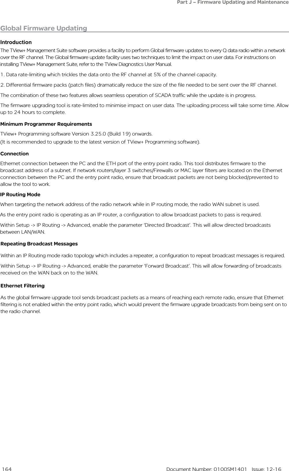 164  Document Number: 0100SM1401   Issue: 12-16IntroductionThe TView+ Management Suite software provides a facility to perform Global firmware updates to every Q data radio within a network over the RF channel. The Global firmware update facility uses two techniques to limit the impact on user data. For instructions on installing TView+ Management Suite, refer to the TView Diagnostics User Manual.1. Data rate-limiting which trickles the data onto the RF channel at 5% of the channel capacity.2. Differential firmware packs (patch files) dramatically reduce the size of the file needed to be sent over the RF channel.The combination of these two features allows seamless operation of SCADA traffic while the update is in progress.The firmware upgrading tool is rate-limited to minimise impact on user data. The uploading process will take some time. Allow up to 24 hours to complete.Minimum Programmer RequirementsTView+ Programming software Version 3.25.0 (Build 19) onwards.(It is recommended to upgrade to the latest version of TView+ Programming software).ConnectionEthernet connection between the PC and the ETH port of the entry point radio. This tool distributes firmware to the broadcast address of a subnet. If network routers/layer 3 switches/Firewalls or MAC layer filters are located on the Ethernet connection between the PC and the entry point radio, ensure that broadcast packets are not being blocked/prevented to allow the tool to work.Global Firmware UpdatingPart J – Firmware Updating and MaintenanceIP Routing ModeWhen targeting the network address of the radio network while in IP routing mode, the radio WAN subnet is used. As the entry point radio is operating as an IP router, a configuration to allow broadcast packets to pass is required.Within Setup -&gt; IP Routing -&gt; Advanced, enable the parameter ‘Directed Broadcast’. This will allow directed broadcasts between LAN/WAN. Repeating Broadcast MessagesWithin an IP Routing mode radio topology which includes a repeater, a configuration to repeat broadcast messages is required.Within Setup -&gt; IP Routing -&gt; Advanced, enable the parameter ‘Forward Broadcast’. This will allow forwarding of broadcasts received on the WAN back on to the WAN.Ethernet FilteringAs the global firmware upgrade tool sends broadcast packets as a means of reaching each remote radio, ensure that Ethernet filtering is not enabled within the entry point radio, which would prevent the firmware upgrade broadcasts from being sent on to the radio channel.