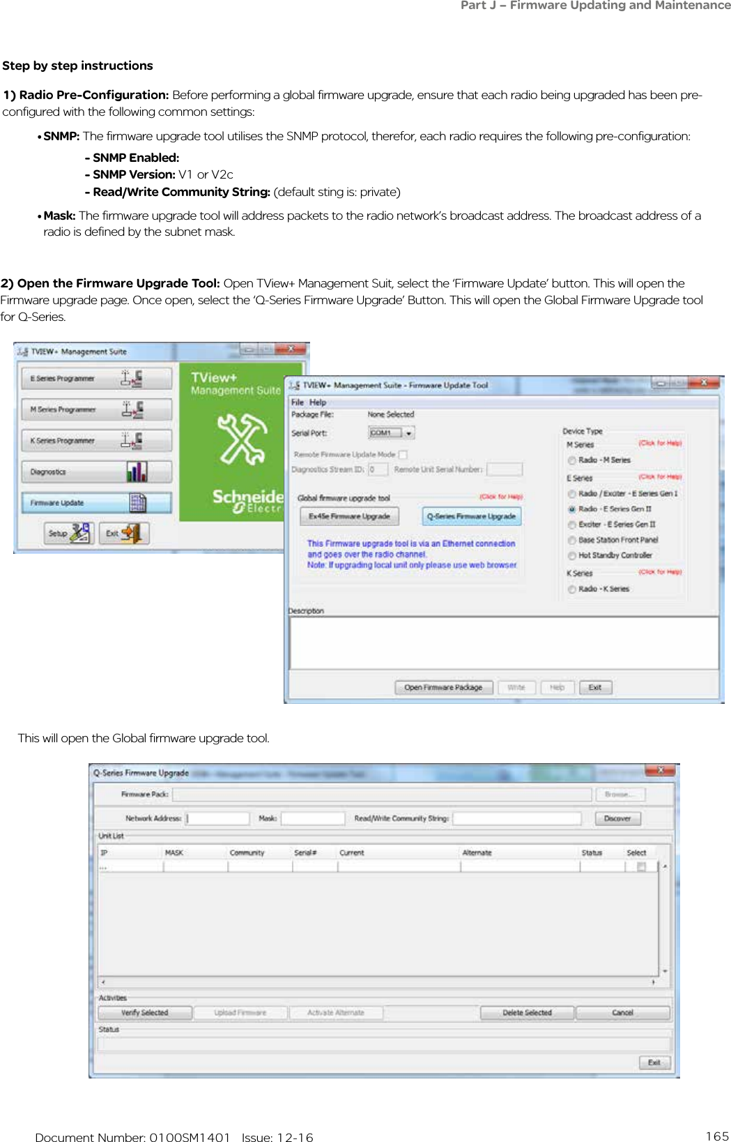 165   Document Number: 0100SM1401   Issue: 12-162) Open the Firmware Upgrade Tool: Open TView+ Management Suit, select the ‘Firmware Update’ button. This will open the Firmware upgrade page. Once open, select the ‘Q-Series Firmware Upgrade’ Button. This will open the Global Firmware Upgrade tool for Q-Series.This will open the Global firmware upgrade tool.Step by step instructions1) Radio Pre-Configuration: Before performing a global firmware upgrade, ensure that each radio being upgraded has been pre-configured with the following common settings:• SNMP: The firmware upgrade tool utilises the SNMP protocol, therefor, each radio requires the following pre-configuration:- SNMP Enabled:- SNMP Version: V1 or V2c- Read/Write Community String: (default sting is: private)• Mask: The firmware upgrade tool will address packets to the radio network’s broadcast address. The broadcast address of a radio is defined by the subnet mask.   Part J – Firmware Updating and Maintenance