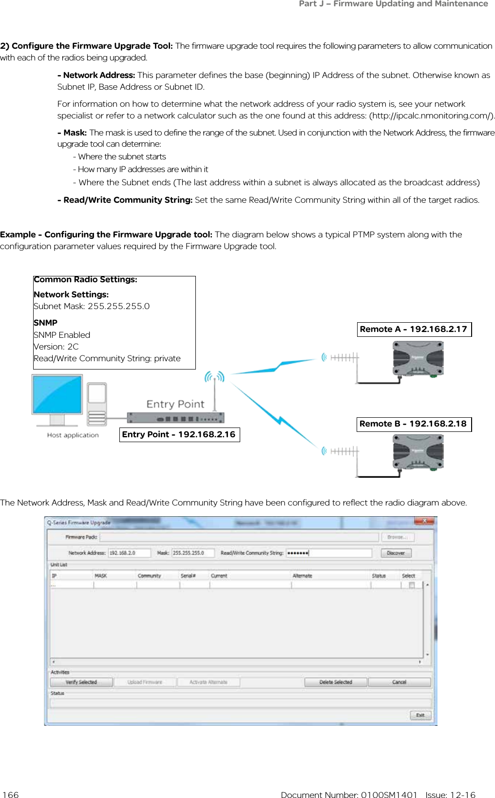  166  Document Number: 0100SM1401   Issue: 12-162) Configure the Firmware Upgrade Tool: The firmware upgrade tool requires the following parameters to allow communication with each of the radios being upgraded.- Network Address: This parameter defines the base (beginning) IP Address of the subnet. Otherwise known as Subnet IP, Base Address or Subnet ID. For information on how to determine what the network address of your radio system is, see your network specialist or refer to a network calculator such as the one found at this address: (http://ipcalc.nmonitoring.com/).- Mask: The mask is used to define the range of the subnet. Used in conjunction with the Network Address, the firmware upgrade tool can determine:  - Where the subnet starts  - How many IP addresses are within it  - Where the Subnet ends (The last address within a subnet is always allocated as the broadcast address)- Read/Write Community String: Set the same Read/Write Community String within all of the target radios. Example - Configuring the Firmware Upgrade tool: The diagram below shows a typical PTMP system along with the configuration parameter values required by the Firmware Upgrade tool. Remote A - 192.168.2.17Common Radio Settings:Network Settings: Subnet Mask: 255.255.255.0SNMPSNMP EnabledVersion: 2CRead/Write Community String: private Remote B - 192.168.2.18 Entry Point - 192.168.2.16The Network Address, Mask and Read/Write Community String have been configured to reflect the radio diagram above.Part J – Firmware Updating and Maintenance