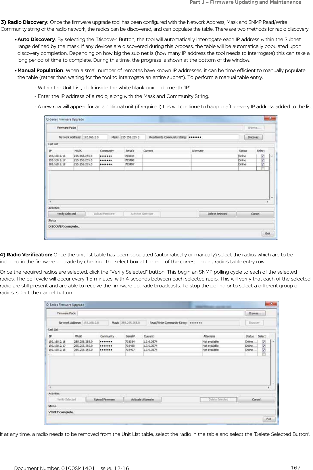 167   Document Number: 0100SM1401   Issue: 12-163) Radio Discovery: Once the firmware upgrade tool has been configured with the Network Address, Mask and SNMP Read/Write Community string of the radio network, the radios can be discovered, and can populate the table. There are two methods for radio discovery:• Auto Discovery: By selecting the ‘Discover’ Button, the tool will automatically interrogate each IP address within the Subnet range defined by the mask. If any devices are discovered during this process, the table will be automatically populated upon discovery completion. Depending on how big the sub net is (how many IP address the tool needs to interrogate) this can take a long period of time to complete. During this time, the progress is shown at the bottom of the window.• Manual Population: When a small number of remotes have known IP addresses, it can be time efficient to manually populate the table (rather than waiting for the tool to interrogate an entire subnet). To perform a manual table entry:- Within the Unit List, click inside the white blank box underneath ‘IP’- Enter the IP address of a radio, along with the Mask and Community String.- A new row will appear for an additional unit (if required) this will continue to happen after every IP address added to the list.4) Radio Verification: Once the unit list table has been populated (automatically or manually) select the radios which are to be included in the firmware upgrade by checking the select box at the end of the corresponding radios table entry row.Once the required radios are selected, click the “Verify Selected” button. This begin an SNMP polling cycle to each of the selected radios. The poll cycle will occur every 15 minutes, with 4 seconds between each selected radio. This will verify that each of the selected radio are still present and are able to receive the firmware upgrade broadcasts. To stop the polling or to select a different group of radios, select the cancel button.If at any time, a radio needs to be removed from the Unit List table, select the radio in the table and select the ‘Delete Selected Button’.Part J – Firmware Updating and Maintenance