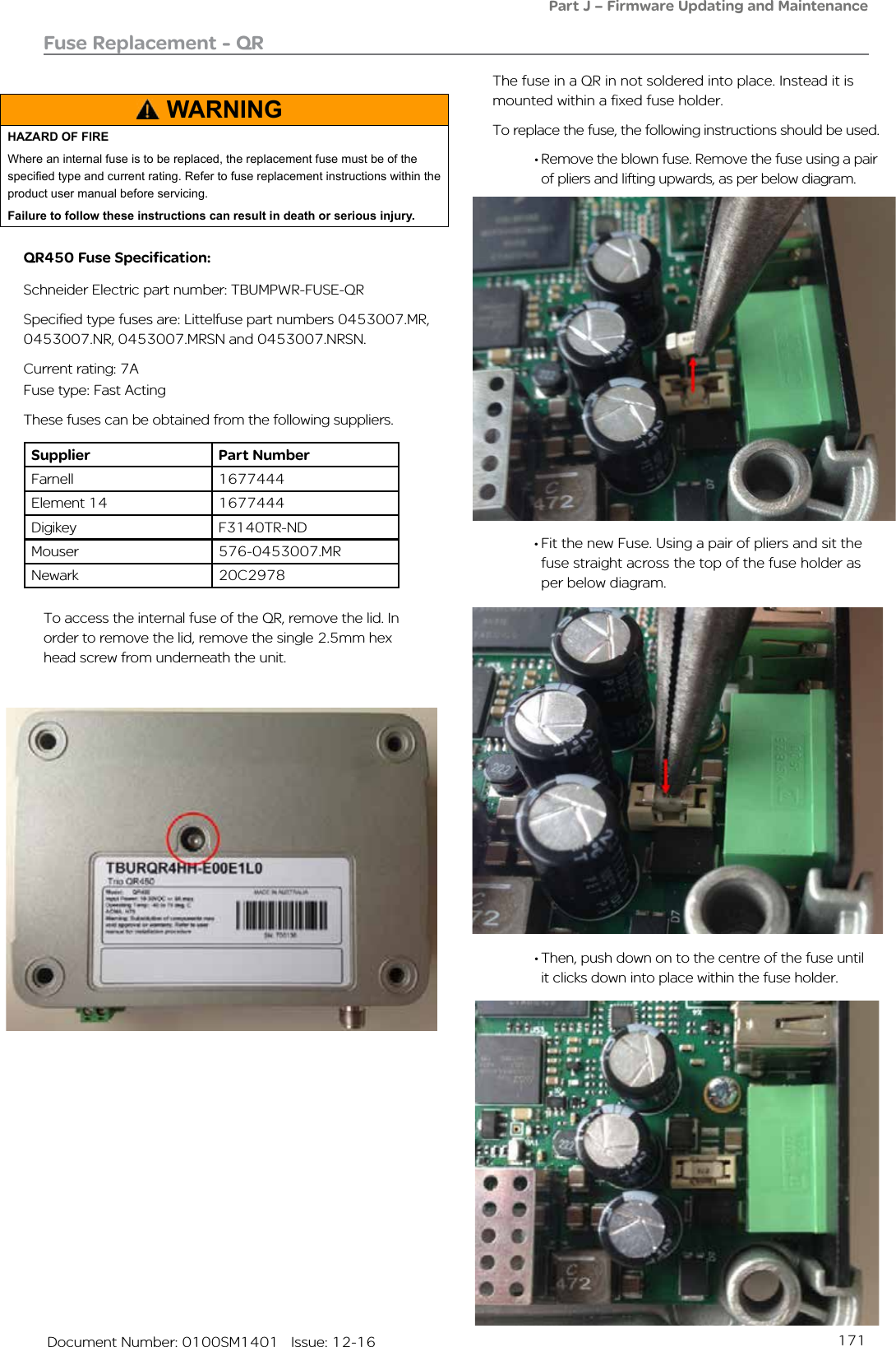 171   Document Number: 0100SM1401   Issue: 12-16Fuse Replacement - QR• Fit the new Fuse. Using a pair of pliers and sit the fuse straight across the top of the fuse holder as per below diagram. To access the internal fuse of the QR, remove the lid. In order to remove the lid, remove the single 2.5mm hex head screw from underneath the unit. The fuse in a QR in not soldered into place. Instead it is mounted within a fixed fuse holder.To replace the fuse, the following instructions should be used.• Remove the blown fuse. Remove the fuse using a pair of pliers and lifting upwards, as per below diagram.• Then, push down on to the centre of the fuse until it clicks down into place within the fuse holder.Part J – Firmware Updating and MaintenanceQR450 Fuse Specification:Schneider Electric part number: TBUMPWR-FUSE-QRSpecified type fuses are: Littelfuse part numbers 0453007.MR, 0453007.NR, 0453007.MRSN and 0453007.NRSN.Current rating: 7AFuse type: Fast ActingThese fuses can be obtained from the following suppliers.Supplier Part NumberFarnell 1677444Element 14 1677444Digikey F3140TR-NDMouser 576-0453007.MRNewark  20C2978WARNINGHAZARD OF FIREWhere an internal fuse is to be replaced, the replacement fuse must be of the specied type and current rating. Refer to fuse replacement instructions within the product user manual before servicing.Failure to follow these instructions can result in death or serious injury.