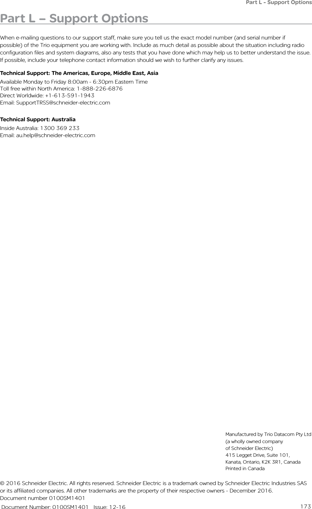 173   Document Number: 0100SM1401   Issue: 12-16Part L - Support OptionsPart L – Support OptionsWhen e-mailing questions to our support staff, make sure you tell us the exact model number (and serial number if possible) of the Trio equipment you are working with. Include as much detail as possible about the situation including radio configuration files and system diagrams, also any tests that you have done which may help us to better understand the issue. If possible, include your telephone contact information should we wish to further clarify any issues.Technical Support: The Americas, Europe, Middle East, AsiaAvailable Monday to Friday 8:00am - 6:30pm Eastern Time Toll free within North America: 1-888-226-6876 Direct Worldwide: +1-613-591-1943 Email: SupportTRSS@schneider-electric.comTechnical Support: Australia Inside Australia: 1300 369 233Email: au.help@schneider-electric.com© 2016 Schneider Electric. All rights reserved. Schneider Electric is a trademark owned by Schneider Electric Industries SAS or its affiliated companies. All other trademarks are the property of their respective owners - December 2016. Document number 0100SM1401Manufactured by Trio Datacom Pty Ltd (a wholly owned company of Schneider Electric) 415 Legget Drive, Suite 101, Kanata, Ontario, K2K 3R1, Canada    Printed in Canada
