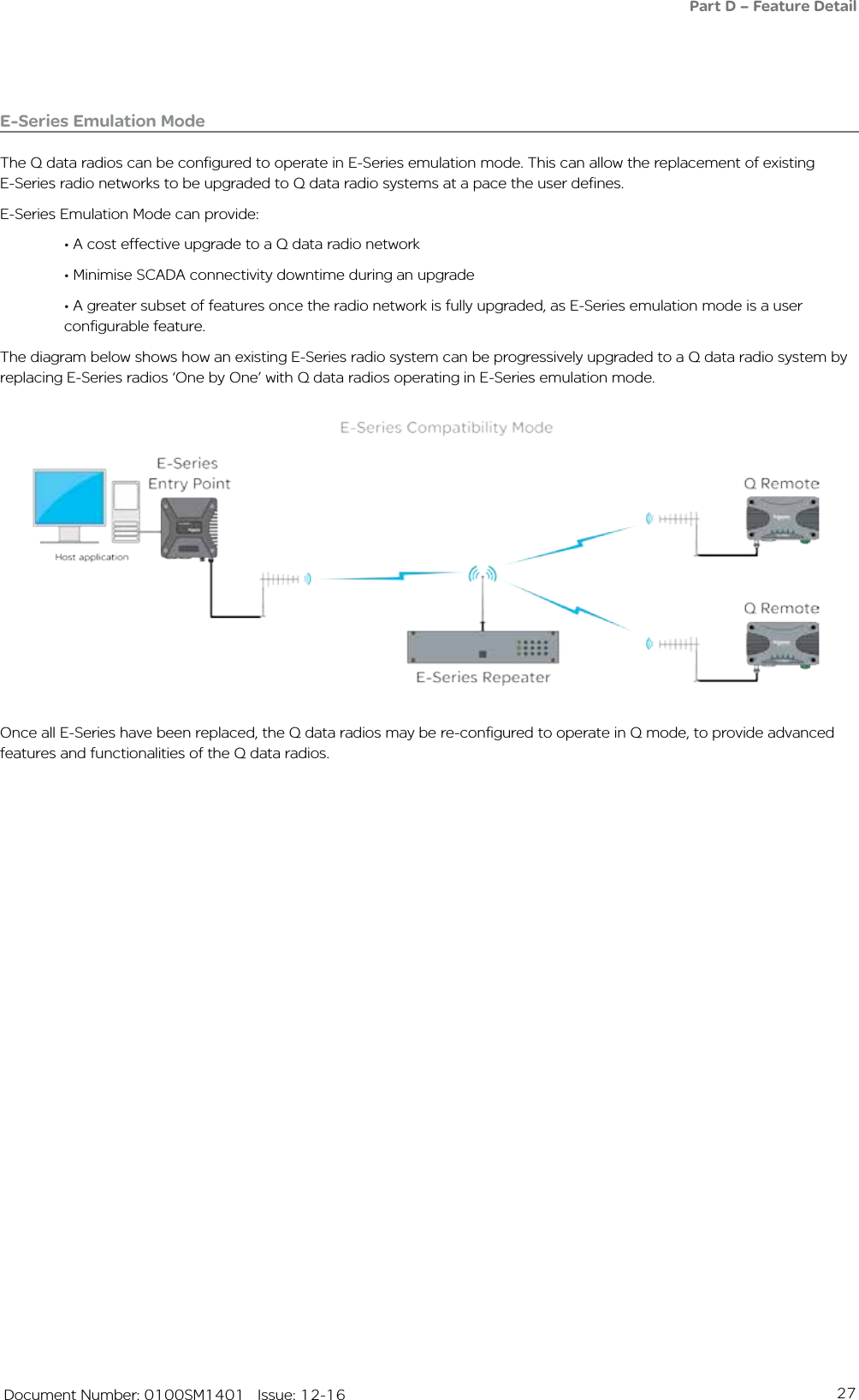 27   Document Number: 0100SM1401   Issue: 12-16E-Series Emulation ModeThe Q data radios can be configured to operate in E-Series emulation mode. This can allow the replacement of existing E-Series radio networks to be upgraded to Q data radio systems at a pace the user defines.E-Series Emulation Mode can provide:  • A cost effective upgrade to a Q data radio network  • Minimise SCADA connectivity downtime during an upgrade  • A greater subset of features once the radio network is fully upgraded, as E-Series emulation mode is a user      configurable feature.The diagram below shows how an existing E-Series radio system can be progressively upgraded to a Q data radio system by replacing E-Series radios ‘One by One’ with Q data radios operating in E-Series emulation mode.Once all E-Series have been replaced, the Q data radios may be re-configured to operate in Q mode, to provide advanced features and functionalities of the Q data radios.Part D – Feature Detail