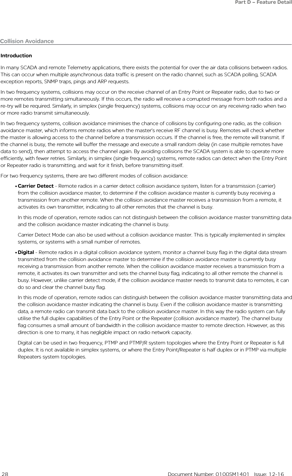  28  Document Number: 0100SM1401   Issue: 12-16IntroductionIn many SCADA and remote Telemetry applications, there exists the potential for over the air data collisions between radios. This can occur when multiple asynchronous data traffic is present on the radio channel, such as SCADA polling, SCADA exception reports, SNMP traps, pings and ARP requests. In two frequency systems, collisions may occur on the receive channel of an Entry Point or Repeater radio, due to two or more remotes transmitting simultaneously. If this occurs, the radio will receive a corrupted message from both radios and a re-try will be required. Similarly, in simplex (single frequency) systems, collisions may occur on any receiving radio when two or more radio transmit simultaneously. In two frequency systems, collision avoidance minimises the chance of collisions by configuring one radio, as the collision avoidance master, which informs remote radios when the master’s receive RF channel is busy. Remotes will check whether the master is allowing access to the channel before a transmission occurs. If the channel is free, the remote will transmit. If the channel is busy, the remote will buffer the message and execute a small random delay (in case multiple remotes have data to send), then attempt to access the channel again. By avoiding collisions the SCADA system is able to operate more efficiently, with fewer retries. Similarly, in simplex (single frequency) systems, remote radios can detect when the Entry Point or Repeater radio is transmitting, and wait for it finish, before transmitting itself.For two frequency systems, there are two different modes of collision avoidance:• Carrier Detect - Remote radios in a carrier detect collision avoidance system, listen for a transmission (carrier)from the collision avoidance master, to determine if the collision avoidance master is currently busy receiving a transmission from another remote. When the collision avoidance master receives a transmission from a remote, it activates its own transmitter, indicating to all other remotes that the channel is busy. In this mode of operation, remote radios can not distinguish between the collision avoidance master transmitting data and the collision avoidance master indicating the channel is busy. Carrier Detect Mode can also be used without a collision avoidance master. This is typically implemented in simplex systems, or systems with a small number of remotes.• Digital - Remote radios in a digital collision avoidance system, monitor a channel busy flag in the digital data stream transmitted from the collision avoidance master to determine if the collision avoidance master is currently busy receiving a transmission from another remote. When the collision avoidance master receives a transmission from a remote, it activates its own transmitter and sets the channel busy flag, indicating to all other remote the channel is busy. However, unlike carrier detect mode, if the collision avoidance master needs to transmit data to remotes, it can do so and clear the channel busy flag. In this mode of operation, remote radios can distinguish between the collision avoidance master transmitting data and the collision avoidance master indicating the channel is busy. Even if the collision avoidance master is transmitting data, a remote radio can transmit data back to the collision avoidance master. In this way the radio system can fully utilise the full duplex capabilities of the Entry Point or the Repeater (collision avoidance master). The channel busy flag consumes a small amount of bandwidth in the collision avoidance master to remote direction. However, as this direction is one to many, it has negligible impact on radio network capacity.Digital can be used in two frequency, PTMP and PTMP/R system topologies where the Entry Point or Repeater is full duplex. It is not available in simplex systems, or where the Entry Point/Repeater is half duplex or in PTMP via multiple Repeaters system topologies.Collision Avoidance Part D – Feature Detail