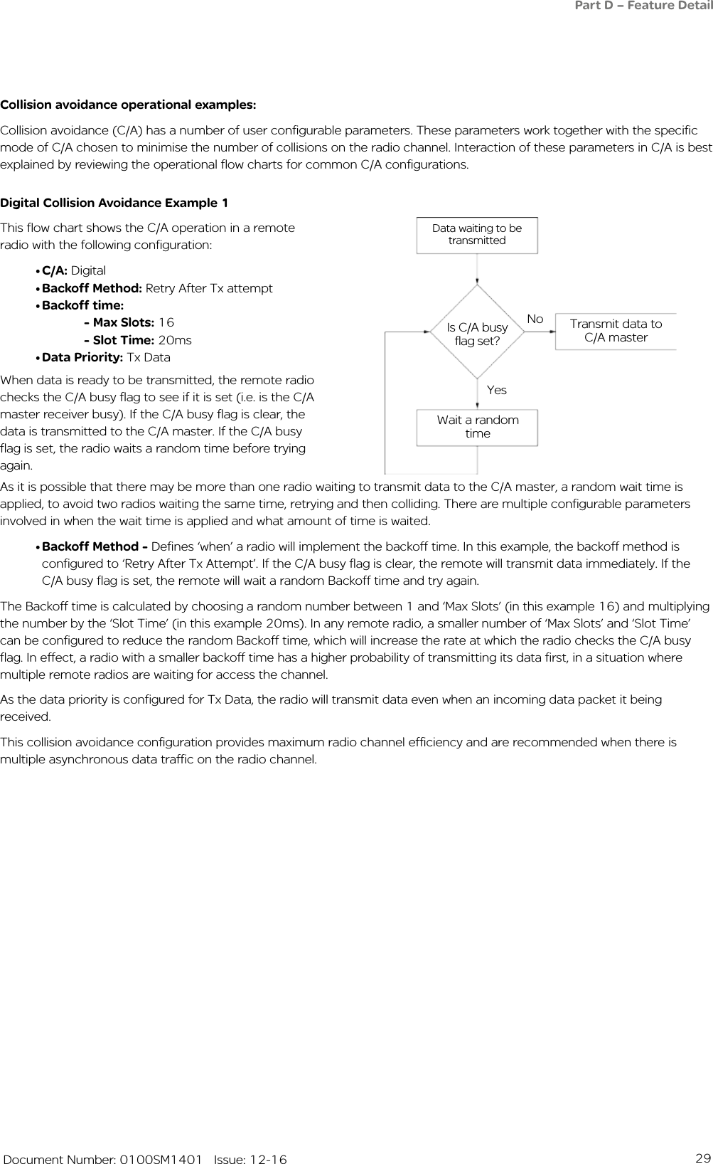 29   Document Number: 0100SM1401   Issue: 12-16Data waiting to be transmittedIs C/A busy flag set?No Transmit data to C/A masterYesWait a random timeCollision avoidance operational examples:Collision avoidance (C/A) has a number of user configurable parameters. These parameters work together with the specific mode of C/A chosen to minimise the number of collisions on the radio channel. Interaction of these parameters in C/A is best explained by reviewing the operational flow charts for common C/A configurations.Digital Collision Avoidance Example 1This flow chart shows the C/A operation in a remote radio with the following configuration:• C/A: Digital• Backoff Method: Retry After Tx attempt• Backoff time: - Max Slots: 16 - Slot Time: 20ms• Data Priority: Tx Data As it is possible that there may be more than one radio waiting to transmit data to the C/A master, a random wait time is applied, to avoid two radios waiting the same time, retrying and then colliding. There are multiple configurable parameters involved in when the wait time is applied and what amount of time is waited.• Backoff Method - Defines ‘when’ a radio will implement the backoff time. In this example, the backoff method is configured to ‘Retry After Tx Attempt’. If the C/A busy flag is clear, the remote will transmit data immediately. If the C/A busy flag is set, the remote will wait a random Backoff time and try again.The Backoff time is calculated by choosing a random number between 1 and ‘Max Slots’ (in this example 16) and multiplying the number by the ‘Slot Time’ (in this example 20ms). In any remote radio, a smaller number of ‘Max Slots’ and ‘Slot Time’ can be configured to reduce the random Backoff time, which will increase the rate at which the radio checks the C/A busy flag. In effect, a radio with a smaller backoff time has a higher probability of transmitting its data first, in a situation where multiple remote radios are waiting for access the channel. As the data priority is configured for Tx Data, the radio will transmit data even when an incoming data packet it being received. This collision avoidance configuration provides maximum radio channel efficiency and are recommended when there is multiple asynchronous data traffic on the radio channel.When data is ready to be transmitted, the remote radio checks the C/A busy flag to see if it is set (i.e. is the C/A master receiver busy). If the C/A busy flag is clear, the data is transmitted to the C/A master. If the C/A busy flag is set, the radio waits a random time before trying again. Part D – Feature Detail