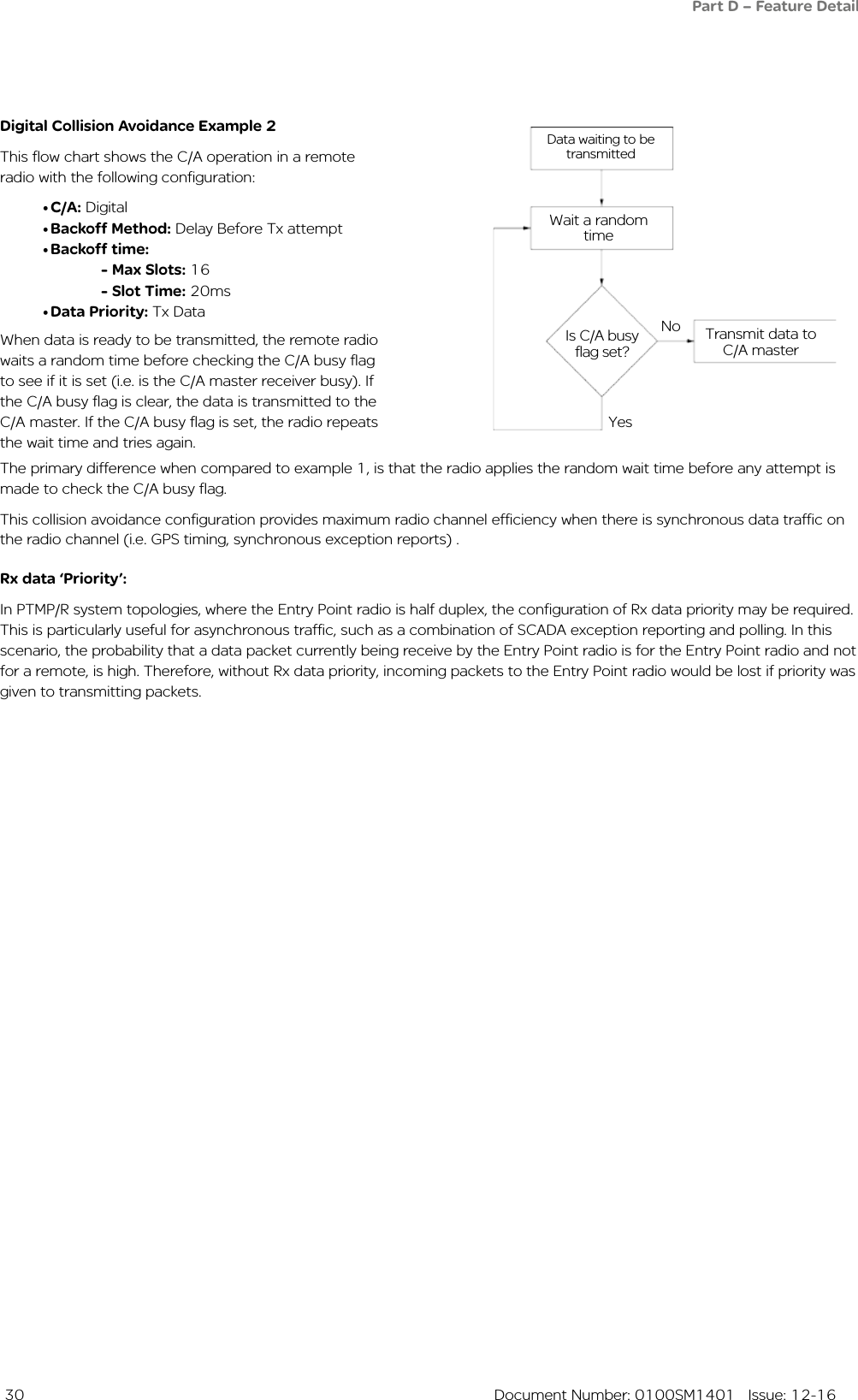  30  Document Number: 0100SM1401   Issue: 12-16Digital Collision Avoidance Example 2This flow chart shows the C/A operation in a remote radio with the following configuration:• C/A: Digital• Backoff Method: Delay Before Tx attempt• Backoff time: - Max Slots: 16 - Slot Time: 20ms• Data Priority: Tx Data Data waiting to be transmittedWait a random timeIs C/A busy flag set?Transmit data to C/A masterNoYesRx data ‘Priority’:In PTMP/R system topologies, where the Entry Point radio is half duplex, the configuration of Rx data priority may be required. This is particularly useful for asynchronous traffic, such as a combination of SCADA exception reporting and polling. In this scenario, the probability that a data packet currently being receive by the Entry Point radio is for the Entry Point radio and not for a remote, is high. Therefore, without Rx data priority, incoming packets to the Entry Point radio would be lost if priority was given to transmitting packets.The primary difference when compared to example 1, is that the radio applies the random wait time before any attempt is made to check the C/A busy flag.This collision avoidance configuration provides maximum radio channel efficiency when there is synchronous data traffic on the radio channel (i.e. GPS timing, synchronous exception reports) .When data is ready to be transmitted, the remote radio waits a random time before checking the C/A busy flag to see if it is set (i.e. is the C/A master receiver busy). If the C/A busy flag is clear, the data is transmitted to the C/A master. If the C/A busy flag is set, the radio repeats the wait time and tries again.Part D – Feature Detail