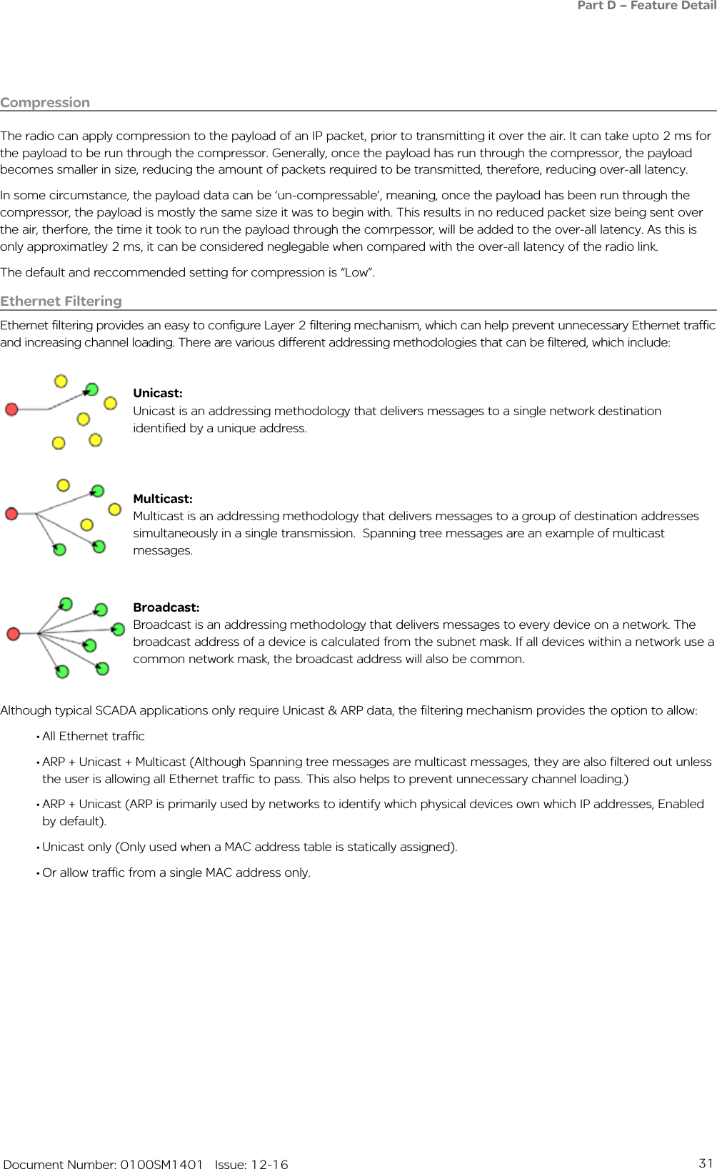 31   Document Number: 0100SM1401   Issue: 12-16CompressionThe radio can apply compression to the payload of an IP packet, prior to transmitting it over the air. It can take upto 2 ms for the payload to be run through the compressor. Generally, once the payload has run through the compressor, the payload becomes smaller in size, reducing the amount of packets required to be transmitted, therefore, reducing over-all latency.In some circumstance, the payload data can be ‘un-compressable’, meaning, once the payload has been run through the compressor, the payload is mostly the same size it was to begin with. This results in no reduced packet size being sent over the air, therfore, the time it took to run the payload through the comrpessor, will be added to the over-all latency. As this is only approximatley 2 ms, it can be considered neglegable when compared with the over-all latency of the radio link.The default and reccommended setting for compression is “Low”. Ethernet FilteringEthernet filtering provides an easy to configure Layer 2 filtering mechanism, which can help prevent unnecessary Ethernet traffic and increasing channel loading. There are various different addressing methodologies that can be filtered, which include:Unicast:Unicast is an addressing methodology that delivers messages to a single network destination identified by a unique address.Multicast:Multicast is an addressing methodology that delivers messages to a group of destination addresses simultaneously in a single transmission.  Spanning tree messages are an example of multicast messages.Broadcast:Broadcast is an addressing methodology that delivers messages to every device on a network. The broadcast address of a device is calculated from the subnet mask. If all devices within a network use a common network mask, the broadcast address will also be common. Although typical SCADA applications only require Unicast &amp; ARP data, the filtering mechanism provides the option to allow:• All Ethernet traffic • ARP + Unicast + Multicast (Although Spanning tree messages are multicast messages, they are also filtered out unless the user is allowing all Ethernet traffic to pass. This also helps to prevent unnecessary channel loading.)• ARP + Unicast (ARP is primarily used by networks to identify which physical devices own which IP addresses, Enabled by default).  • Unicast only (Only used when a MAC address table is statically assigned).• Or allow traffic from a single MAC address only.Part D – Feature Detail