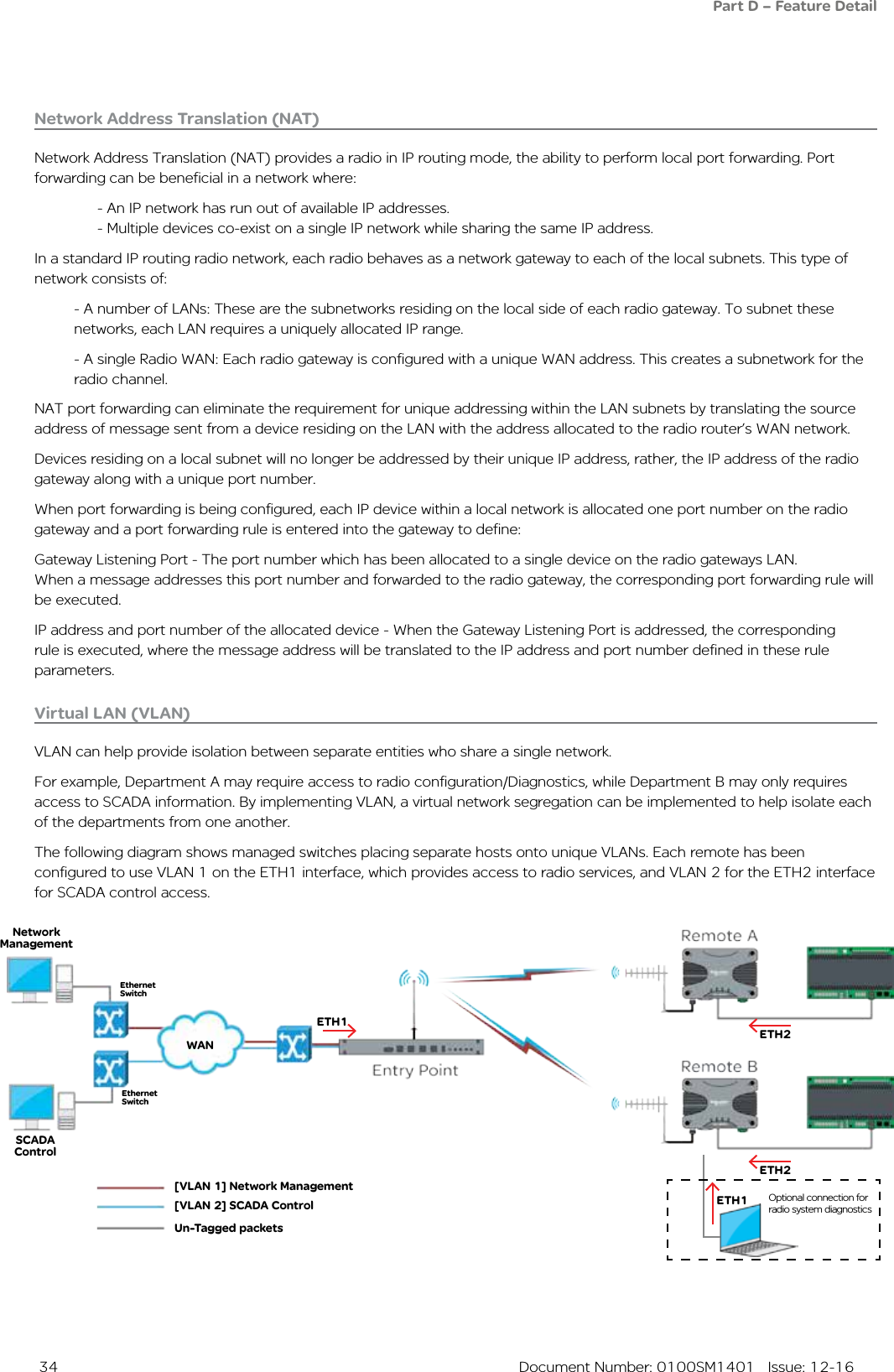  34  Document Number: 0100SM1401   Issue: 12-16Network Address Translation (NAT)Network Address Translation (NAT) provides a radio in IP routing mode, the ability to perform local port forwarding. Port forwarding can be beneficial in a network where:  - An IP network has run out of available IP addresses.  - Multiple devices co-exist on a single IP network while sharing the same IP address.In a standard IP routing radio network, each radio behaves as a network gateway to each of the local subnets. This type of network consists of: - A number of LANs: These are the subnetworks residing on the local side of each radio gateway. To subnet these networks, each LAN requires a uniquely allocated IP range.- A single Radio WAN: Each radio gateway is configured with a unique WAN address. This creates a subnetwork for the radio channel.NAT port forwarding can eliminate the requirement for unique addressing within the LAN subnets by translating the source address of message sent from a device residing on the LAN with the address allocated to the radio router’s WAN network.Devices residing on a local subnet will no longer be addressed by their unique IP address, rather, the IP address of the radio gateway along with a unique port number.When port forwarding is being configured, each IP device within a local network is allocated one port number on the radio gateway and a port forwarding rule is entered into the gateway to define:Gateway Listening Port - The port number which has been allocated to a single device on the radio gateways LAN.  When a message addresses this port number and forwarded to the radio gateway, the corresponding port forwarding rule will be executed.IP address and port number of the allocated device - When the Gateway Listening Port is addressed, the corresponding rule is executed, where the message address will be translated to the IP address and port number defined in these rule parameters.Virtual LAN (VLAN)VLAN can help provide isolation between separate entities who share a single network. For example, Department A may require access to radio configuration/Diagnostics, while Department B may only requires access to SCADA information. By implementing VLAN, a virtual network segregation can be implemented to help isolate each of the departments from one another.The following diagram shows managed switches placing separate hosts onto unique VLANs. Each remote has been configured to use VLAN 1 on the ETH1 interface, which provides access to radio services, and VLAN 2 for the ETH2 interface for SCADA control access. Part D – Feature Detail[VLAN 1] Network Management[VLAN 2] SCADA ControlUn-Tagged packetsETH1Network ManagementSCADA ControlETH2ETH2Ethernet SwitchWANEthernet SwitchETH1 Optional connection for radio system diagnostics