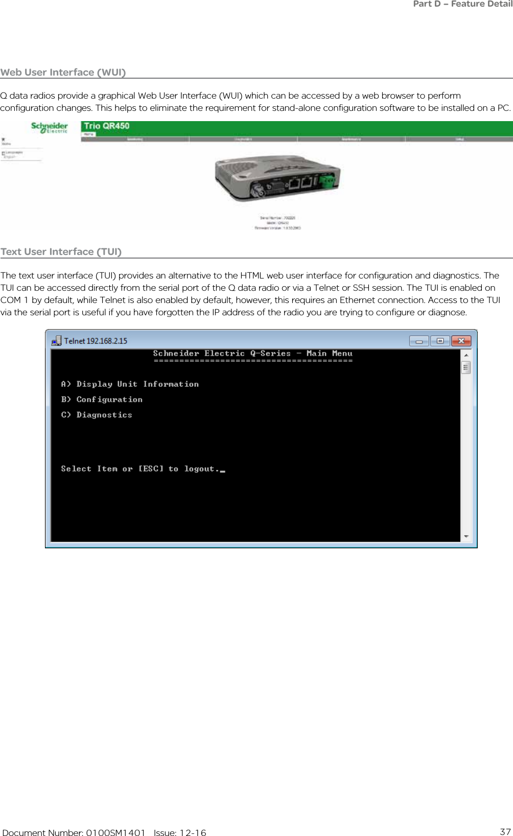 37   Document Number: 0100SM1401   Issue: 12-16Web User Interface (WUI)Q data radios provide a graphical Web User Interface (WUI) which can be accessed by a web browser to perform configuration changes. This helps to eliminate the requirement for stand-alone configuration software to be installed on a PC.Text User Interface (TUI)The text user interface (TUI) provides an alternative to the HTML web user interface for configuration and diagnostics. The TUI can be accessed directly from the serial port of the Q data radio or via a Telnet or SSH session. The TUI is enabled on COM 1 by default, while Telnet is also enabled by default, however, this requires an Ethernet connection. Access to the TUI via the serial port is useful if you have forgotten the IP address of the radio you are trying to configure or diagnose. Part D – Feature Detail