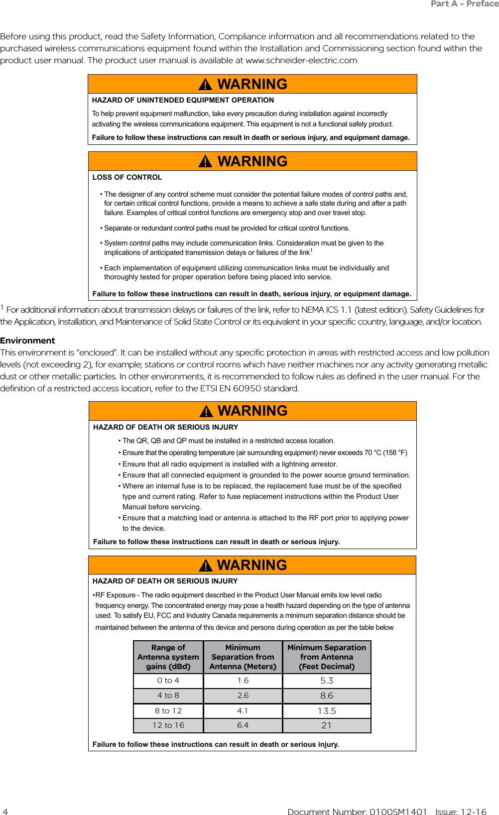  4  Document Number: 0100SM1401   Issue: 12-16Before using this product, read the Safety Information, Compliance information and all recommendations related to the purchased wireless communications equipment found within the Installation and Commissioning section found within the product user manual. The product user manual is available at www.schneider-electric.comThis environment is “enclosed”. It can be installed without any specific protection in areas with restricted access and low pollution levels (not exceeding 2), for example; stations or control rooms which have neither machines nor any activity generating metallic dust or other metallic particles. In other environments, it is recommended to follow rules as defined in the user manual. For the definition of a restricted access location, refer to the ETSI EN 60950 standard.EnvironmentPart A - PrefaceWARNINGHAZARD OF DEATH OR SERIOUS INJURY• The QR, QB and QP must be installed in a restricted access location.  • Ensure that the operating temperature (air surrounding equipment) never exceeds 70 °C (158 °F)• Ensure that all radio equipment is installed with a lightning arrestor.• Ensure that all connected equipment is grounded to the power source ground termination.• Where an internal fuse is to be replaced, the replacement fuse must be of the specied type and current rating. Refer to fuse replacement instructions within the Product User Manual before servicing.• Ensure that a matching load or antenna is attached to the RF port prior to applying power to the device.Failure to follow these instructions can result in death or serious injury.WARNINGLOSS OF CONTROL• The designer of any control scheme must consider the potential failure modes of control paths and, for certain critical control functions, provide a means to achieve a safe state during and after a path failure. Examples of critical control functions are emergency stop and over travel stop.• Separate or redundant control paths must be provided for critical control functions.• System control paths may include communication links. Consideration must be given to the implications of anticipated transmission delays or failures of the link1• Each implementation of equipment utilizing communication links must be individually and thoroughly tested for proper operation before being placed into service.Failure to follow these instructions can result in death, serious injury, or equipment damage.1 For additional information about transmission delays or failures of the link, refer to NEMA ICS 1.1 (latest edition). Safety Guidelines for the Application, Installation, and Maintenance of Solid State Control or its equivalent in your specific country, language, and/or location.WARNINGHAZARD OF DEATH OR SERIOUS INJURY• RF Exposure - The radio equipment described in the Product User Manual emits low level radio frequency energy. The concentrated energy may pose a health hazard depending on the type of antenna used. To satisfy EU, FCC and Industry Canada requirements a minimum separation distance should be maintained between the antenna of this device and persons during operation as per the table below Range of Antenna system gains (dBd)Minimum Separation from Antenna (Meters)Minimum Separation from Antenna    (Feet Decimal)0 to 4 1.6 5.34 to 8 2.6 8.68 to 12 4.1 13.512 to 16 6.4 21Failure to follow these instructions can result in death or serious injury.WARNINGHAZARD OF UNINTENDED EQUIPMENT OPERATIONTo help prevent equipment malfunction, take every precaution during installation against incorrectly activating the wireless communications equipment. This equipment is not a functional safety product. Failure to follow these instructions can result in death or serious injury, and equipment damage.