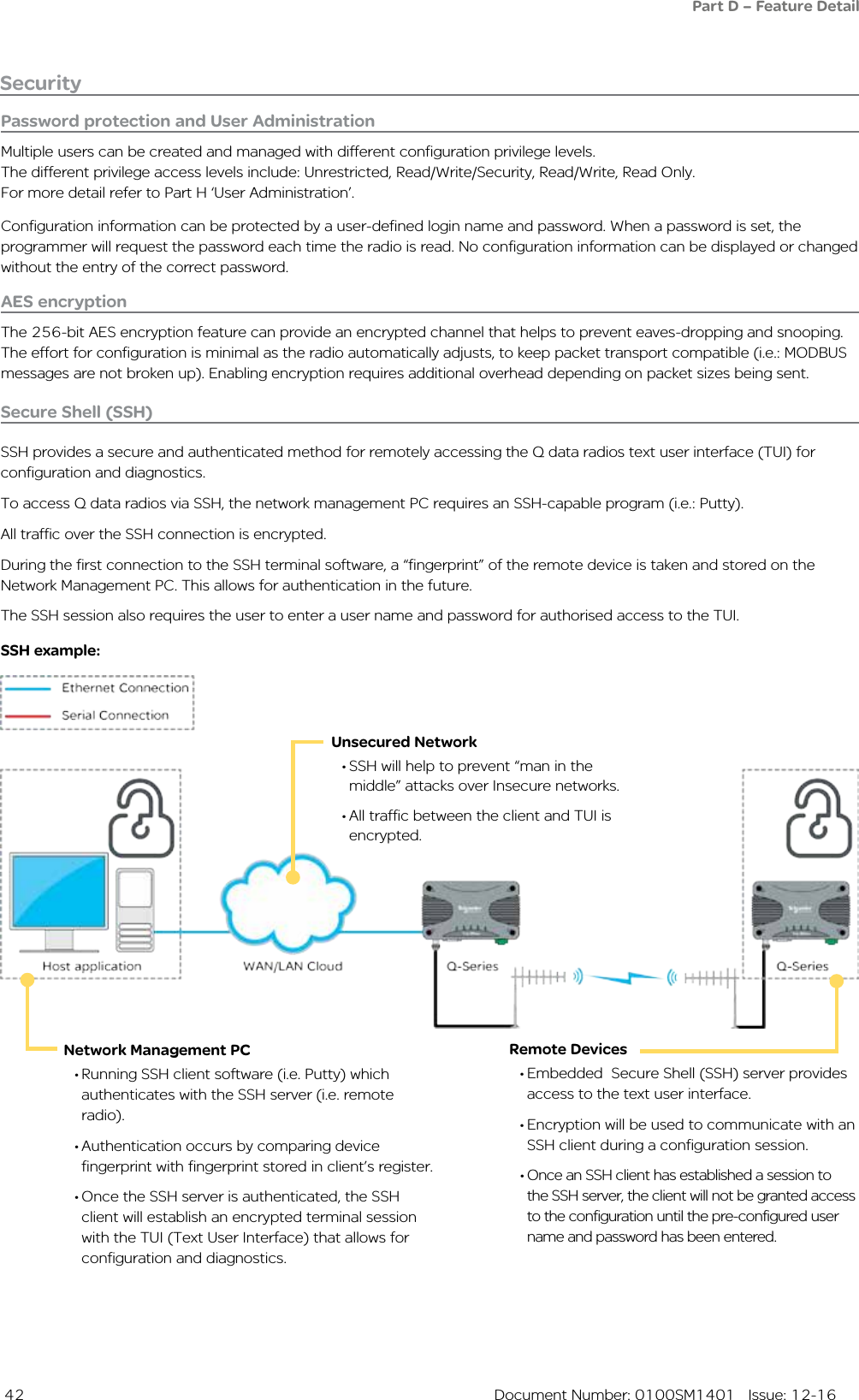  42  Document Number: 0100SM1401   Issue: 12-16        Unsecured Network• SSH will help to prevent “man in the middle” attacks over Insecure networks.• All traffic between the client and TUI is encrypted.         Network Management PC• Running SSH client software (i.e. Putty) which authenticates with the SSH server (i.e. remote radio).• Authentication occurs by comparing device fingerprint with fingerprint stored in client’s register.• Once the SSH server is authenticated, the SSH client will establish an encrypted terminal session with the TUI (Text User Interface) that allows for configuration and diagnostics.        Remote Devices• Embedded  Secure Shell (SSH) server provides access to the text user interface.• Encryption will be used to communicate with an SSH client during a configuration session.• Once an SSH client has established a session to the SSH server, the client will not be granted access to the configuration until the pre-configured user name and password has been entered.Secure Shell (SSH)SSH provides a secure and authenticated method for remotely accessing the Q data radios text user interface (TUI) for configuration and diagnostics.To access Q data radios via SSH, the network management PC requires an SSH-capable program (i.e.: Putty).All traffic over the SSH connection is encrypted.During the first connection to the SSH terminal software, a “fingerprint” of the remote device is taken and stored on the Network Management PC. This allows for authentication in the future.The SSH session also requires the user to enter a user name and password for authorised access to the TUI.SSH example:SecurityPassword protection and User AdministrationMultiple users can be created and managed with different configuration privilege levels.The different privilege access levels include: Unrestricted, Read/Write/Security, Read/Write, Read Only.For more detail refer to Part H ‘User Administration’.Configuration information can be protected by a user-defined login name and password. When a password is set, the programmer will request the password each time the radio is read. No configuration information can be displayed or changed without the entry of the correct password. AES encryptionThe 256-bit AES encryption feature can provide an encrypted channel that helps to prevent eaves-dropping and snooping. The effort for configuration is minimal as the radio automatically adjusts, to keep packet transport compatible (i.e.: MODBUS messages are not broken up). Enabling encryption requires additional overhead depending on packet sizes being sent.Part D – Feature Detail