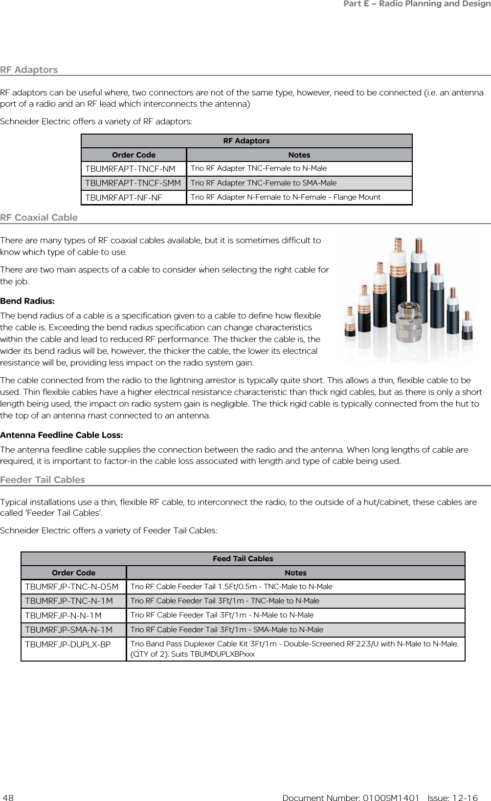  48  Document Number: 0100SM1401   Issue: 12-16RF Coaxial CableThere are many types of RF coaxial cables available, but it is sometimes difficult to know which type of cable to use.There are two main aspects of a cable to consider when selecting the right cable for the job.Bend Radius: The bend radius of a cable is a specification given to a cable to define how flexible the cable is. Exceeding the bend radius specification can change characteristics within the cable and lead to reduced RF performance. The thicker the cable is, the wider its bend radius will be, however, the thicker the cable, the lower its electrical resistance will be, providing less impact on the radio system gain. The cable connected from the radio to the lightning arrestor is typically quite short. This allows a thin, flexible cable to be used. Thin flexible cables have a higher electrical resistance characteristic than thick rigid cables, but as there is only a short length being used, the impact on radio system gain is negligible. The thick rigid cable is typically connected from the hut to the top of an antenna mast connected to an antenna.Antenna Feedline Cable Loss:The antenna feedline cable supplies the connection between the radio and the antenna. When long lengths of cable are required, it is important to factor-in the cable loss associated with length and type of cable being used.Feeder Tail CablesTypical installations use a thin, flexible RF cable, to interconnect the radio, to the outside of a hut/cabinet, these cables are called ‘Feeder Tail Cables’. Schneider Electric offers a variety of Feeder Tail Cables:Part E – Radio Planning and DesignRF AdaptorsRF adaptors can be useful where, two connectors are not of the same type, however, need to be connected (i.e. an antenna port of a radio and an RF lead which interconnects the antenna)Schneider Electric offers a variety of RF adaptors:RF AdaptorsOrder Code NotesTBUMRFAPT-TNCF-NM Trio RF Adapter TNC-Female to N-MaleTBUMRFAPT-TNCF-SMM Trio RF Adapter TNC-Female to SMA-MaleTBUMRFAPT-NF-NF Trio RF Adapter N-Female to N-Female - Flange MountFeed Tail CablesOrder Code NotesTBUMRFJP-TNC-N-05M Trio RF Cable Feeder Tail 1.5Ft/0.5m - TNC-Male to N-MaleTBUMRFJP-TNC-N-1M Trio RF Cable Feeder Tail 3Ft/1m - TNC-Male to N-MaleTBUMRFJP-N-N-1M Trio RF Cable Feeder Tail 3Ft/1m - N-Male to N-MaleTBUMRFJP-SMA-N-1M Trio RF Cable Feeder Tail 3Ft/1m - SMA-Male to N-MaleTBUMRFJP-DUPLX-BP Trio Band Pass Duplexer Cable Kit 3Ft/1m - Double-Screened RF223/U with N-Male to N-Male. (QTY of 2). Suits TBUMDUPLXBPxxx