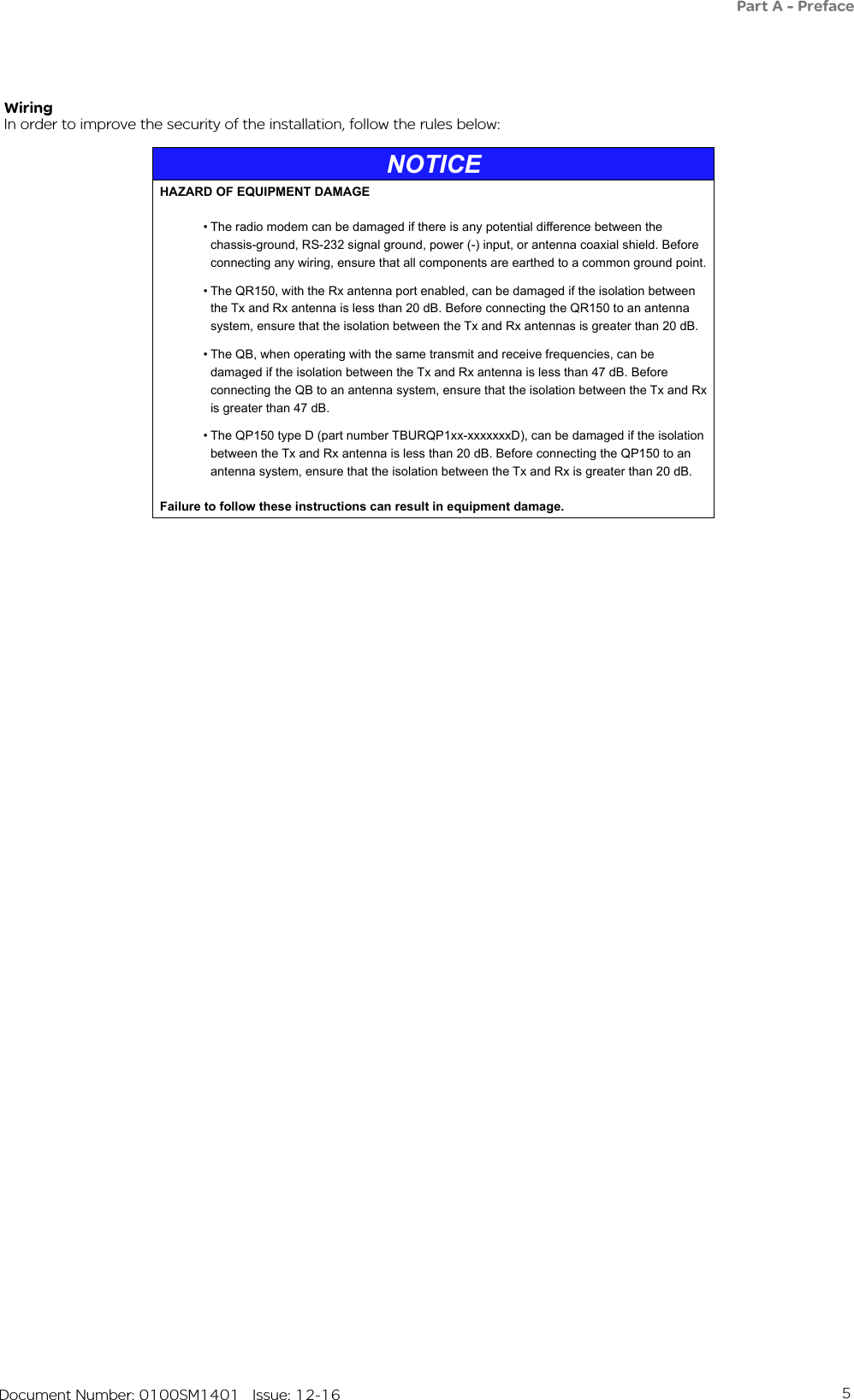 5   Document Number: 0100SM1401   Issue: 12-16In order to improve the security of the installation, follow the rules below:WiringNOTICEHAZARD OF EQUIPMENT DAMAGE• The radio modem can be damaged if there is any potential difference between the chassis-ground, RS-232 signal ground, power (-) input, or antenna coaxial shield. Before connecting any wiring, ensure that all components are earthed to a common ground point.• The QR150, with the Rx antenna port enabled, can be damaged if the isolation between the Tx and Rx antenna is less than 20 dB. Before connecting the QR150 to an antenna system, ensure that the isolation between the Tx and Rx antennas is greater than 20 dB.• The QB, when operating with the same transmit and receive frequencies, can be damaged if the isolation between the Tx and Rx antenna is less than 47 dB. Before connecting the QB to an antenna system, ensure that the isolation between the Tx and Rx is greater than 47 dB.• The QP150 type D (part number TBURQP1xx-xxxxxxxD), can be damaged if the isolation between the Tx and Rx antenna is less than 20 dB. Before connecting the QP150 to an antenna system, ensure that the isolation between the Tx and Rx is greater than 20 dB.Failure to follow these instructions can result in equipment damage.Part A - Preface