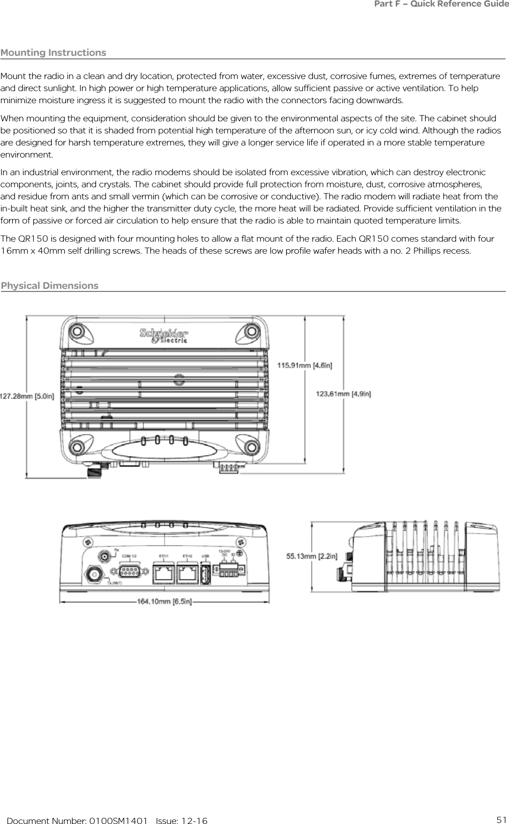 51   Document Number: 0100SM1401   Issue: 12-16Part F – Quick Reference Guide Mounting InstructionsMount the radio in a clean and dry location, protected from water, excessive dust, corrosive fumes, extremes of temperature and direct sunlight. In high power or high temperature applications, allow sufficient passive or active ventilation. To help minimize moisture ingress it is suggested to mount the radio with the connectors facing downwards.When mounting the equipment, consideration should be given to the environmental aspects of the site. The cabinet should be positioned so that it is shaded from potential high temperature of the afternoon sun, or icy cold wind. Although the radios are designed for harsh temperature extremes, they will give a longer service life if operated in a more stable temperature environment. In an industrial environment, the radio modems should be isolated from excessive vibration, which can destroy electronic components, joints, and crystals. The cabinet should provide full protection from moisture, dust, corrosive atmospheres, and residue from ants and small vermin (which can be corrosive or conductive). The radio modem will radiate heat from the in-built heat sink, and the higher the transmitter duty cycle, the more heat will be radiated. Provide sufficient ventilation in the form of passive or forced air circulation to help ensure that the radio is able to maintain quoted temperature limits.The QR150 is designed with four mounting holes to allow a flat mount of the radio. Each QR150 comes standard with four 16mm x 40mm self drilling screws. The heads of these screws are low profile wafer heads with a no. 2 Phillips recess.Physical Dimensions 