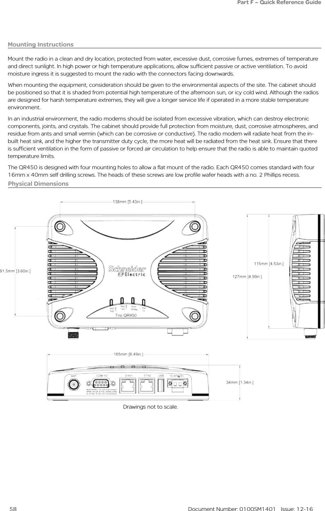  58  Document Number: 0100SM1401   Issue: 12-16Physical Dimensions Drawings not to scale.Part F – Quick Reference GuideMounting InstructionsMount the radio in a clean and dry location, protected from water, excessive dust, corrosive fumes, extremes of temperature and direct sunlight. In high power or high temperature applications, allow sufficient passive or active ventilation. To avoid moisture ingress it is suggested to mount the radio with the connectors facing downwards.When mounting the equipment, consideration should be given to the environmental aspects of the site. The cabinet should be positioned so that it is shaded from potential high temperature of the afternoon sun, or icy cold wind. Although the radios are designed for harsh temperature extremes, they will give a longer service life if operated in a more stable temperature environment. In an industrial environment, the radio modems should be isolated from excessive vibration, which can destroy electronic components, joints, and crystals. The cabinet should provide full protection from moisture, dust, corrosive atmospheres, and residue from ants and small vermin (which can be corrosive or conductive). The radio modem will radiate heat from the in-built heat sink, and the higher the transmitter duty cycle, the more heat will be radiated from the heat sink. Ensure that there is sufficient ventilation in the form of passive or forced air circulation to help ensure that the radio is able to maintain quoted temperature limits.The QR450 is designed with four mounting holes to allow a flat mount of the radio. Each QR450 comes standard with four 16mm x 40mm self drilling screws. The heads of these screws are low profile wafer heads with a no. 2 Phillips recess.