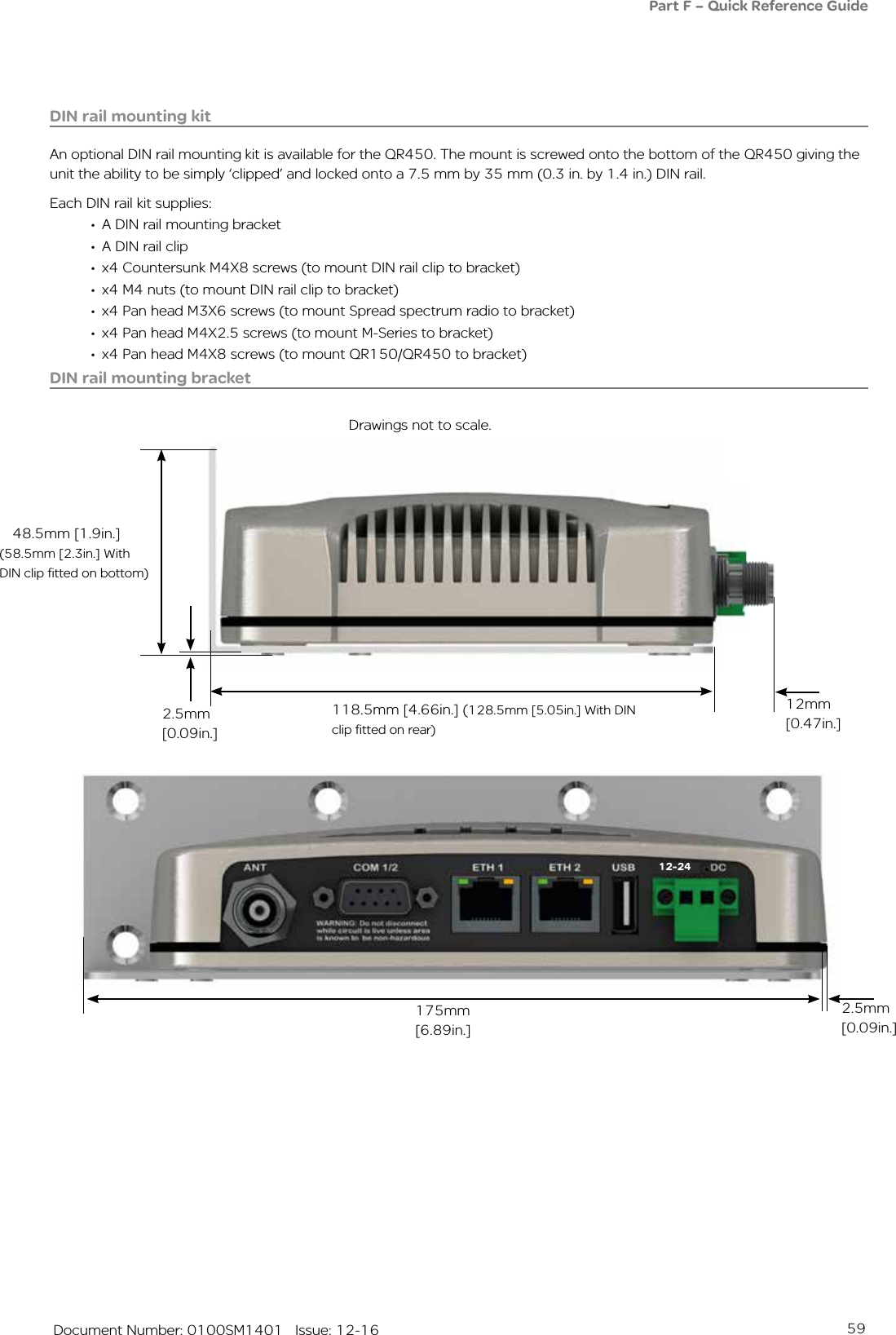 59   Document Number: 0100SM1401   Issue: 12-16DIN rail mounting kitAn optional DIN rail mounting kit is available for the QR450. The mount is screwed onto the bottom of the QR450 giving the unit the ability to be simply ‘clipped’ and locked onto a 7.5 mm by 35 mm (0.3 in. by 1.4 in.) DIN rail.Each DIN rail kit supplies:•  A DIN rail mounting bracket•  A DIN rail clip•  x4 Countersunk M4X8 screws (to mount DIN rail clip to bracket)•  x4 M4 nuts (to mount DIN rail clip to bracket)•  x4 Pan head M3X6 screws (to mount Spread spectrum radio to bracket)•  x4 Pan head M4X2.5 screws (to mount M-Series to bracket)•  x4 Pan head M4X8 screws (to mount QR150/QR450 to bracket)Drawings not to scale.118.5mm [4.66in.] (128.5mm [5.05in.] With DIN clip fitted on rear)12mm [0.47in.]2.5mm [0.09in.]48.5mm [1.9in.]175mm [6.89in.]DIN rail mounting bracket(58.5mm [2.3in.] With DIN clip fitted on bottom)Part F – Quick Reference Guide 2.5mm [0.09in.]12-24