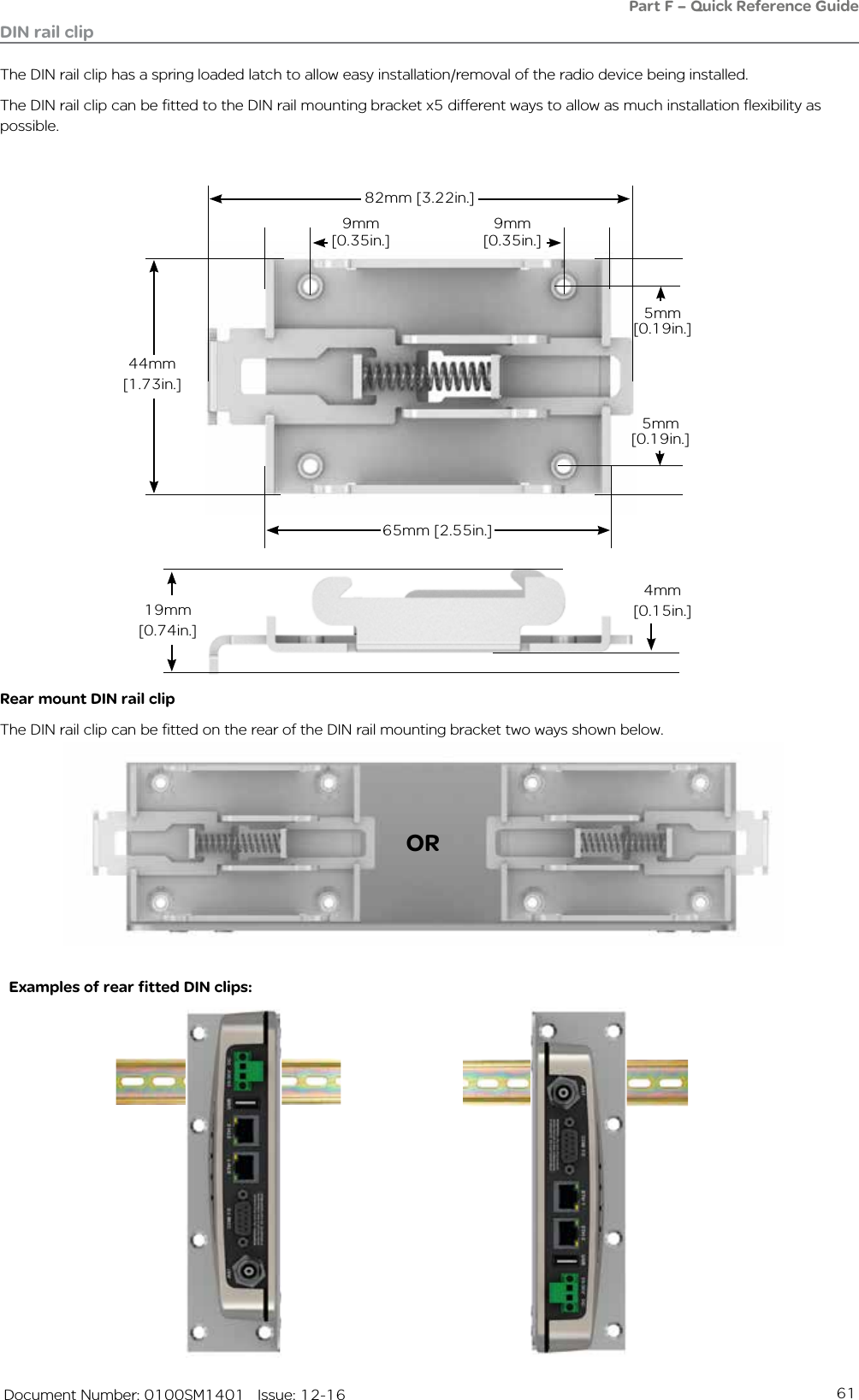 61   Document Number: 0100SM1401   Issue: 12-16DIN rail clipThe DIN rail clip has a spring loaded latch to allow easy installation/removal of the radio device being installed.The DIN rail clip can be fitted to the DIN rail mounting bracket x5 different ways to allow as much installation flexibility as possible.Rear mount DIN rail clipThe DIN rail clip can be fitted on the rear of the DIN rail mounting bracket two ways shown below.Examples of rear fitted DIN clips:ORPart F – Quick Reference Guide 65mm [2.55in.]5mm [0.19in.]44mm [1.73in.]82mm [3.22in.]9mm[0.35in.]9mm[0.35in.]5mm [0.19in.]19mm [0.74in.]4mm [0.15in.]