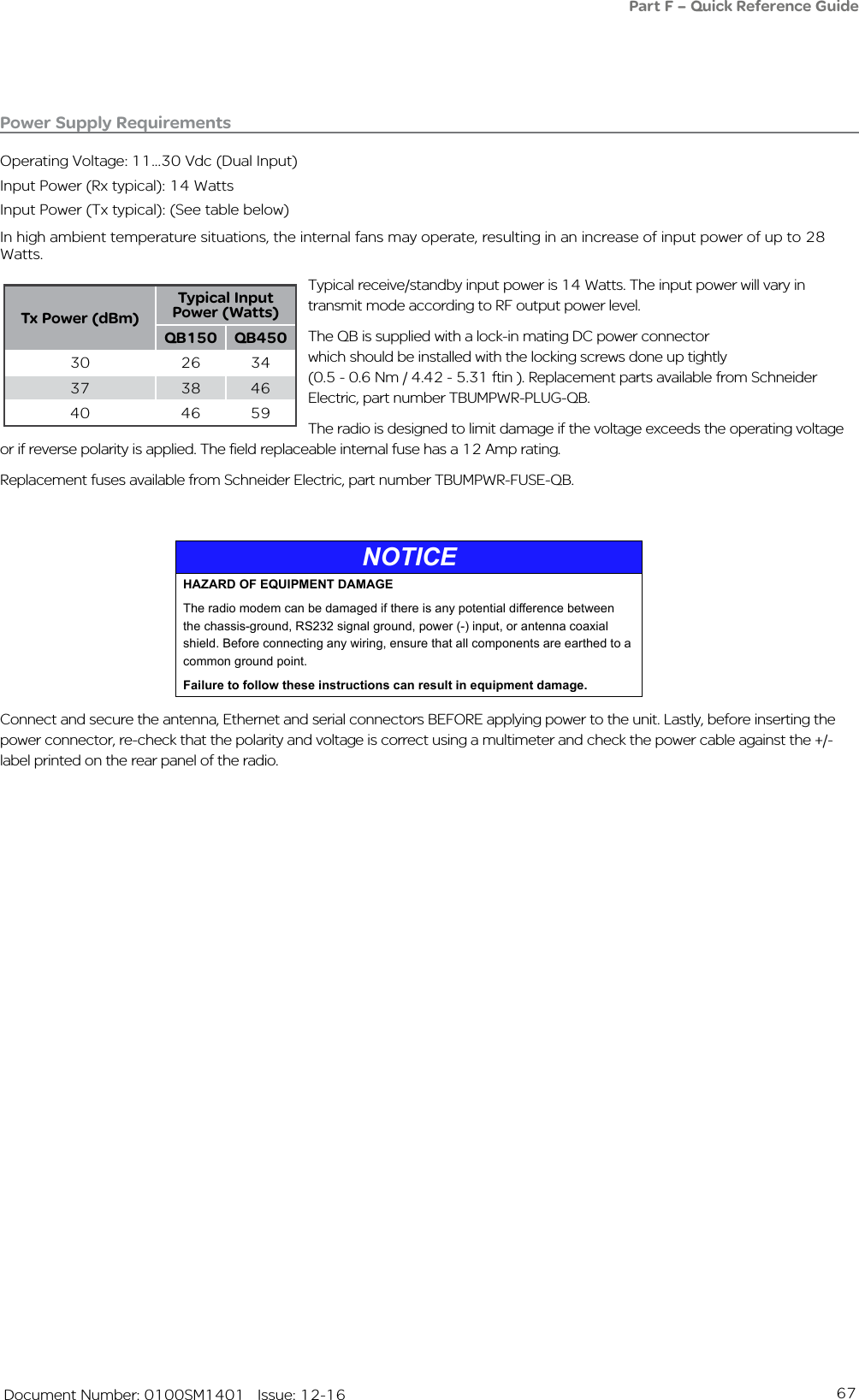 67   Document Number: 0100SM1401   Issue: 12-16Power Supply RequirementsOperating Voltage: 11...30 Vdc (Dual Input)Input Power (Rx typical): 14 Watts Input Power (Tx typical): (See table below)In high ambient temperature situations, the internal fans may operate, resulting in an increase of input power of up to 28 Watts.Typical receive/standby input power is 14 Watts. The input power will vary in transmit mode according to RF output power level.The QB is supplied with a lock-in mating DC power connector  which should be installed with the locking screws done up tightly  (0.5 - 0.6 Nm / 4.42 - 5.31 ftin ). Replacement parts available from Schneider Electric, part number TBUMPWR-PLUG-QB.The radio is designed to limit damage if the voltage exceeds the operating voltage or if reverse polarity is applied. The field replaceable internal fuse has a 12 Amp rating. Replacement fuses available from Schneider Electric, part number TBUMPWR-FUSE-QB.Connect and secure the antenna, Ethernet and serial connectors BEFORE applying power to the unit. Lastly, before inserting the power connector, re-check that the polarity and voltage is correct using a multimeter and check the power cable against the +/- label printed on the rear panel of the radio.Tx Power (dBm)Typical Input Power (Watts)QB150 QB45030 26 3437 38 4640 46 59Part F – Quick Reference GuideNOTICEHAZARD OF EQUIPMENT DAMAGEThe radio modem can be damaged if there is any potential difference between the chassis-ground, RS232 signal ground, power (-) input, or antenna coaxial shield. Before connecting any wiring, ensure that all components are earthed to a common ground point.Failure to follow these instructions can result in equipment damage.