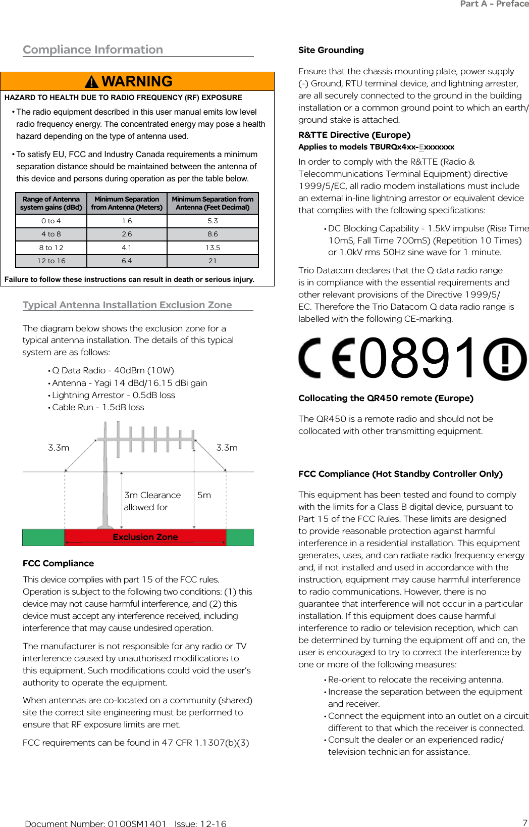 7   Document Number: 0100SM1401   Issue: 12-16WARNINGHAZARD TO HEALTH DUE TO RADIO FREQUENCY (RF) EXPOSURE• The radio equipment described in this user manual emits low level radio frequency energy. The concentrated energy may pose a health hazard depending on the type of antenna used. • To satisfy EU, FCC and Industry Canada requirements a minimum separation distance should be maintained between the antenna of this device and persons during operation as per the table below.Range of Antenna system gains (dBd)Minimum Separation from Antenna (Meters)Minimum Separation from Antenna (Feet Decimal)0 to 4 1.6 5.34 to 8 2.6 8.68 to 12 4.1 13.512 to 16 6.4 21Failure to follow these instructions can result in death or serious injury.Part A - PrefaceSite GroundingEnsure that the chassis mounting plate, power supply (-) Ground, RTU terminal device, and lightning arrester, are all securely connected to the ground in the building installation or a common ground point to which an earth/ground stake is attached. R&amp;TTE Directive (Europe) Applies to models TBURQx4xx-ExxxxxxxIn order to comply with the R&amp;TTE (Radio &amp; Telecommunications Terminal Equipment) directive 1999/5/EC, all radio modem installations must include an external in-line lightning arrestor or equivalent device that complies with the following specifications: • DC Blocking Capability - 1.5kV impulse (Rise Time 10mS, Fall Time 700mS) (Repetition 10 Times) or 1.0kV rms 50Hz sine wave for 1 minute.Trio Datacom declares that the Q data radio range is in compliance with the essential requirements and other relevant provisions of the Directive 1999/5/EC. Therefore the Trio Datacom Q data radio range is labelled with the following CE-marking.FCC Compliance (Hot Standby Controller Only)This equipment has been tested and found to comply with the limits for a Class B digital device, pursuant to Part 15 of the FCC Rules. These limits are designed to provide reasonable protection against harmful interference in a residential installation. This equipment generates, uses, and can radiate radio frequency energy and, if not installed and used in accordance with the instruction, equipment may cause harmful interference to radio communications. However, there is no guarantee that interference will not occur in a particular installation. If this equipment does cause harmful interference to radio or television reception, which can be determined by turning the equipment off and on, the user is encouraged to try to correct the interference by one or more of the following measures:• Re-orient to relocate the receiving antenna.• Increase the separation between the equipment and receiver.• Connect the equipment into an outlet on a circuit different to that which the receiver is connected.• Consult the dealer or an experienced radio/television technician for assistance.Compliance InformationExclusion Zone3m Clearance allowed for5m3.3m3.3mTypical Antenna Installation Exclusion ZoneThe diagram below shows the exclusion zone for a typical antenna installation. The details of this typical system are as follows:• Q Data Radio - 40dBm (10W)• Antenna - Yagi 14 dBd/16.15 dBi gain• Lightning Arrestor - 0.5dB loss• Cable Run - 1.5dB loss0891Collocating the QR450 remote (Europe)The QR450 is a remote radio and should not be collocated with other transmitting equipment.FCC ComplianceThis device complies with part 15 of the FCC rules. Operation is subject to the following two conditions: (1) this device may not cause harmful interference, and (2) this device must accept any interference received, including interference that may cause undesired operation.The manufacturer is not responsible for any radio or TV interference caused by unauthorised modifications to this equipment. Such modifications could void the user’s authority to operate the equipment.When antennas are co-located on a community (shared) site the correct site engineering must be performed to ensure that RF exposure limits are met. FCC requirements can be found in 47 CFR 1.1307(b)(3)
