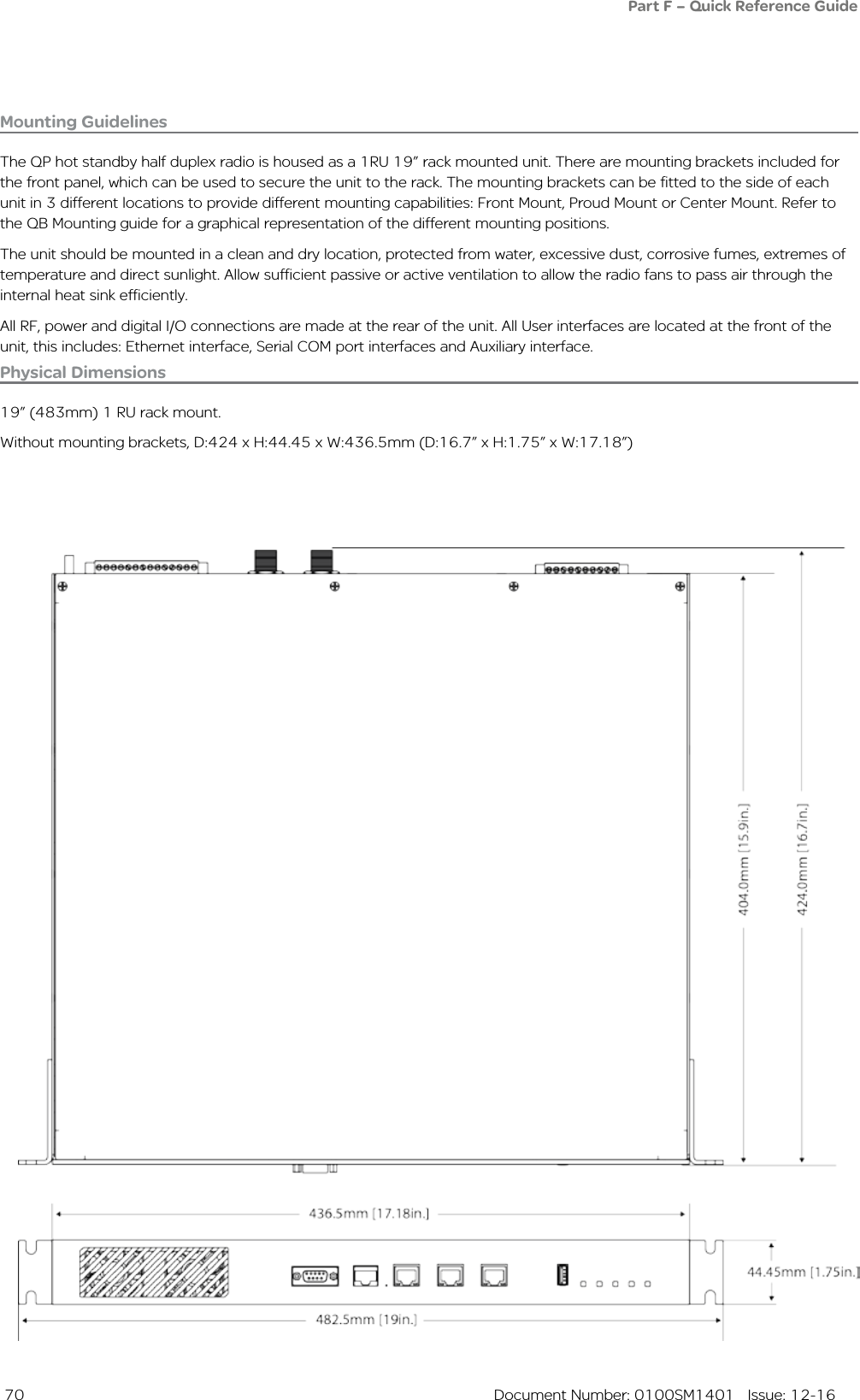  70  Document Number: 0100SM1401   Issue: 12-16Mounting GuidelinesThe QP hot standby half duplex radio is housed as a 1RU 19” rack mounted unit. There are mounting brackets included for the front panel, which can be used to secure the unit to the rack. The mounting brackets can be fitted to the side of each unit in 3 different locations to provide different mounting capabilities: Front Mount, Proud Mount or Center Mount. Refer to the QB Mounting guide for a graphical representation of the different mounting positions.The unit should be mounted in a clean and dry location, protected from water, excessive dust, corrosive fumes, extremes of temperature and direct sunlight. Allow sufficient passive or active ventilation to allow the radio fans to pass air through the internal heat sink efficiently.All RF, power and digital I/O connections are made at the rear of the unit. All User interfaces are located at the front of the unit, this includes: Ethernet interface, Serial COM port interfaces and Auxiliary interface.Physical Dimensions19” (483mm) 1 RU rack mount.Without mounting brackets, D:424 x H:44.45 x W:436.5mm (D:16.7” x H:1.75” x W:17.18”)Part F – Quick Reference Guide