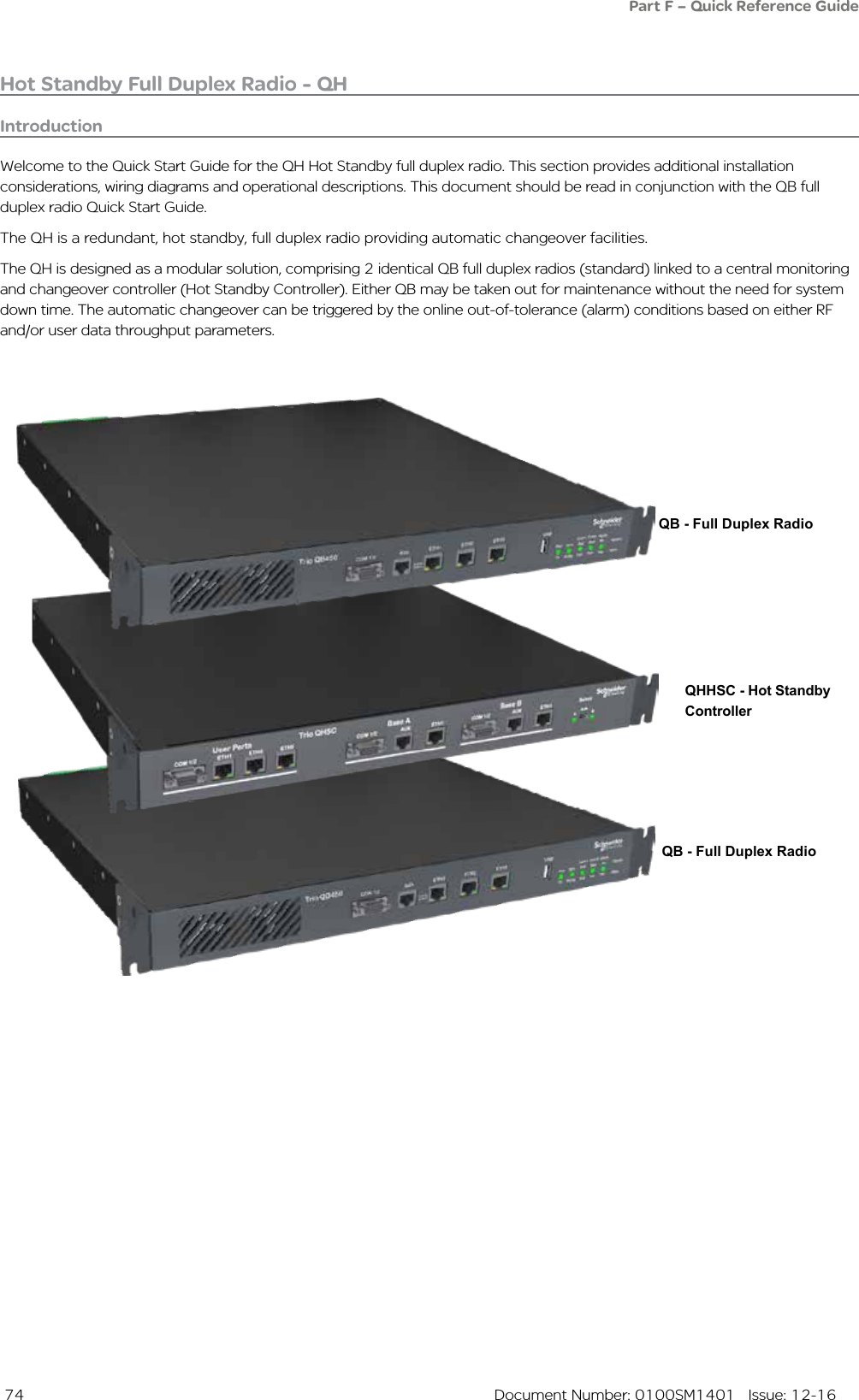  74  Document Number: 0100SM1401   Issue: 12-16Hot Standby Full Duplex Radio - QHIntroductionWelcome to the Quick Start Guide for the QH Hot Standby full duplex radio. This section provides additional installation considerations, wiring diagrams and operational descriptions. This document should be read in conjunction with the QB full duplex radio Quick Start Guide.The QH is a redundant, hot standby, full duplex radio providing automatic changeover facilities.The QH is designed as a modular solution, comprising 2 identical QB full duplex radios (standard) linked to a central monitoring and changeover controller (Hot Standby Controller). Either QB may be taken out for maintenance without the need for system down time. The automatic changeover can be triggered by the online out-of-tolerance (alarm) conditions based on either RF and/or user data throughput parameters.QB - Full Duplex RadioQHHSC - Hot Standby ControllerQB - Full Duplex RadioPart F – Quick Reference Guide