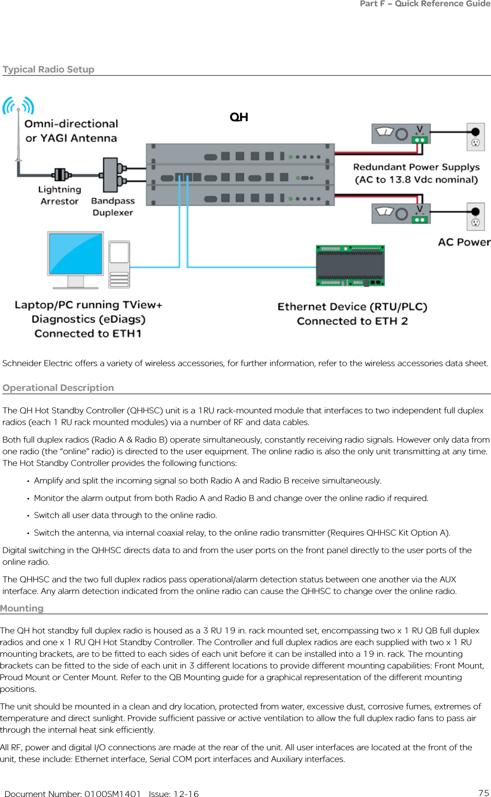 75   Document Number: 0100SM1401   Issue: 12-16Typical Radio Setup Operational DescriptionThe QH Hot Standby Controller (QHHSC) unit is a 1RU rack-mounted module that interfaces to two independent full duplex radios (each 1 RU rack mounted modules) via a number of RF and data cables.Both full duplex radios (Radio A &amp; Radio B) operate simultaneously, constantly receiving radio signals. However only data from one radio (the “online” radio) is directed to the user equipment. The online radio is also the only unit transmitting at any time. The Hot Standby Controller provides the following functions:•  Amplify and split the incoming signal so both Radio A and Radio B receive simultaneously.•  Monitor the alarm output from both Radio A and Radio B and change over the online radio if required.•  Switch all user data through to the online radio.•  Switch the antenna, via internal coaxial relay, to the online radio transmitter (Requires QHHSC Kit Option A).Digital switching in the QHHSC directs data to and from the user ports on the front panel directly to the user ports of the online radio.The QHHSC and the two full duplex radios pass operational/alarm detection status between one another via the AUX interface. Any alarm detection indicated from the online radio can cause the QHHSC to change over the online radio.Part F – Quick Reference GuideSchneider Electric offers a variety of wireless accessories, for further information, refer to the wireless accessories data sheet.QHMountingThe QH hot standby full duplex radio is housed as a 3 RU 19 in. rack mounted set, encompassing two x 1 RU QB full duplex radios and one x 1 RU QH Hot Standby Controller. The Controller and full duplex radios are each supplied with two x 1 RU mounting brackets, are to be fitted to each sides of each unit before it can be installed into a 19 in. rack. The mounting brackets can be fitted to the side of each unit in 3 different locations to provide different mounting capabilities: Front Mount, Proud Mount or Center Mount. Refer to the QB Mounting guide for a graphical representation of the different mounting positions.The unit should be mounted in a clean and dry location, protected from water, excessive dust, corrosive fumes, extremes of temperature and direct sunlight. Provide sufficient passive or active ventilation to allow the full duplex radio fans to pass air through the internal heat sink efficiently.All RF, power and digital I/O connections are made at the rear of the unit. All user interfaces are located at the front of the unit, these include: Ethernet interface, Serial COM port interfaces and Auxiliary interfaces. 