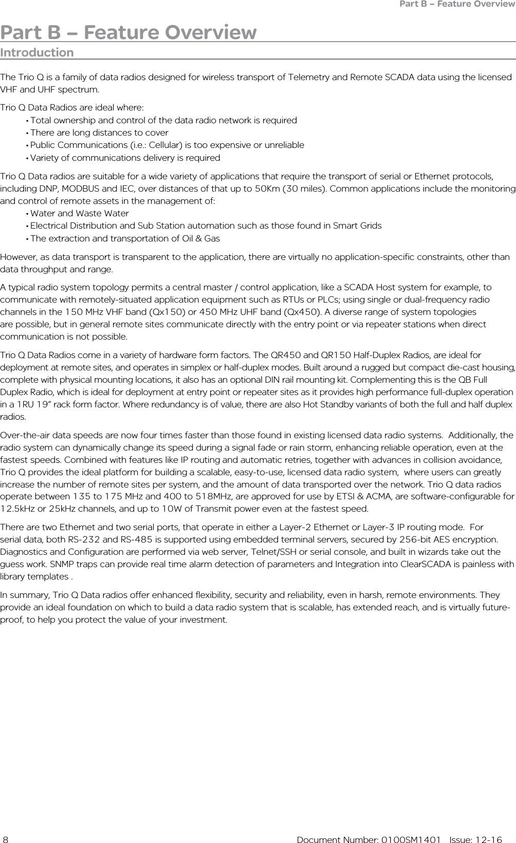  8  Document Number: 0100SM1401   Issue: 12-16Part B – Feature OverviewIntroductionThe Trio Q is a family of data radios designed for wireless transport of Telemetry and Remote SCADA data using the licensed VHF and UHF spectrum.Trio Q Data Radios are ideal where:• Total ownership and control of the data radio network is required• There are long distances to cover• Public Communications (i.e.: Cellular) is too expensive or unreliable• Variety of communications delivery is requiredTrio Q Data radios are suitable for a wide variety of applications that require the transport of serial or Ethernet protocols, including DNP, MODBUS and IEC, over distances of that up to 50Km (30 miles). Common applications include the monitoring and control of remote assets in the management of:• Water and Waste Water• Electrical Distribution and Sub Station automation such as those found in Smart Grids• The extraction and transportation of Oil &amp; GasHowever, as data transport is transparent to the application, there are virtually no application-specific constraints, other than data throughput and range.A typical radio system topology permits a central master / control application, like a SCADA Host system for example, to communicate with remotely-situated application equipment such as RTUs or PLCs; using single or dual-frequency radio channels in the 150 MHz VHF band (Qx150) or 450 MHz UHF band (Qx450). A diverse range of system topologies are possible, but in general remote sites communicate directly with the entry point or via repeater stations when direct communication is not possible.Trio Q Data Radios come in a variety of hardware form factors. The QR450 and QR150 Half-Duplex Radios, are ideal for deployment at remote sites, and operates in simplex or half-duplex modes. Built around a rugged but compact die-cast housing, complete with physical mounting locations, it also has an optional DIN rail mounting kit. Complementing this is the QB Full Duplex Radio, which is ideal for deployment at entry point or repeater sites as it provides high performance full-duplex operation in a 1RU 19” rack form factor. Where redundancy is of value, there are also Hot Standby variants of both the full and half duplex radios. Over-the-air data speeds are now four times faster than those found in existing licensed data radio systems.  Additionally, the radio system can dynamically change its speed during a signal fade or rain storm, enhancing reliable operation, even at the fastest speeds. Combined with features like IP routing and automatic retries, together with advances in collision avoidance, Trio Q provides the ideal platform for building a scalable, easy-to-use, licensed data radio system,  where users can greatly increase the number of remote sites per system, and the amount of data transported over the network. Trio Q data radios operate between 135 to 175 MHz and 400 to 518MHz, are approved for use by ETSI &amp; ACMA, are software-configurable for 12.5kHz or 25kHz channels, and up to 10W of Transmit power even at the fastest speed.There are two Ethernet and two serial ports, that operate in either a Layer-2 Ethernet or Layer-3 IP routing mode.  For serial data, both RS-232 and RS-485 is supported using embedded terminal servers, secured by 256-bit AES encryption. Diagnostics and Configuration are performed via web server, Telnet/SSH or serial console, and built in wizards take out the guess work. SNMP traps can provide real time alarm detection of parameters and Integration into ClearSCADA is painless with library templates .In summary, Trio Q Data radios offer enhanced flexibility, security and reliability, even in harsh, remote environments. They provide an ideal foundation on which to build a data radio system that is scalable, has extended reach, and is virtually future-proof, to help you protect the value of your investment.Part B – Feature Overview