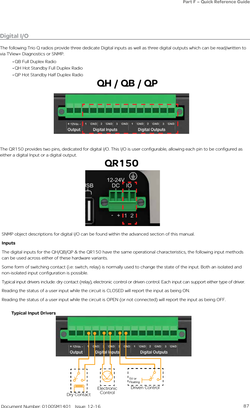 87   Document Number: 0100SM1401   Issue: 12-16Digital I/OThe following Trio Q radios provide three dedicate Digital inputs as well as three digital outputs which can be read/written to via TView+ Diagnostics or SNMP. • QB Full Duplex Radio• QH Hot Standby Full Duplex Radio• QP Hot Standby Half Duplex RadioPart F – Quick Reference GuideDry ContactElectronic Control5V or FloatingDriven ControlTypical Input DriversThe QR150 provides two pins, dedicated for digital I/O. This I/O is user configurable, allowing each pin to be configured as either a digital Input or a digital output.QH / QB / QPSNMP object descriptions for digital I/O can be found within the advanced section of this manual.InputsThe digital inputs for the QH/QB/QP &amp; the QR150 have the same operational characteristics, the following input methods can be used across either of these hardware variants.Some form of switching contact (i.e: switch, relay) is normally used to change the state of the input. Both an isolated and non-isolated input configuration is possible.Typical input drivers include: dry contact (relay), electronic control or driven control. Each input can support either type of driver.Reading the status of a user input while the circuit is CLOSED will report the input as being ON. Reading the status of a user input while the circuit is OPEN (or not connected) will report the input as being OFF. QR150