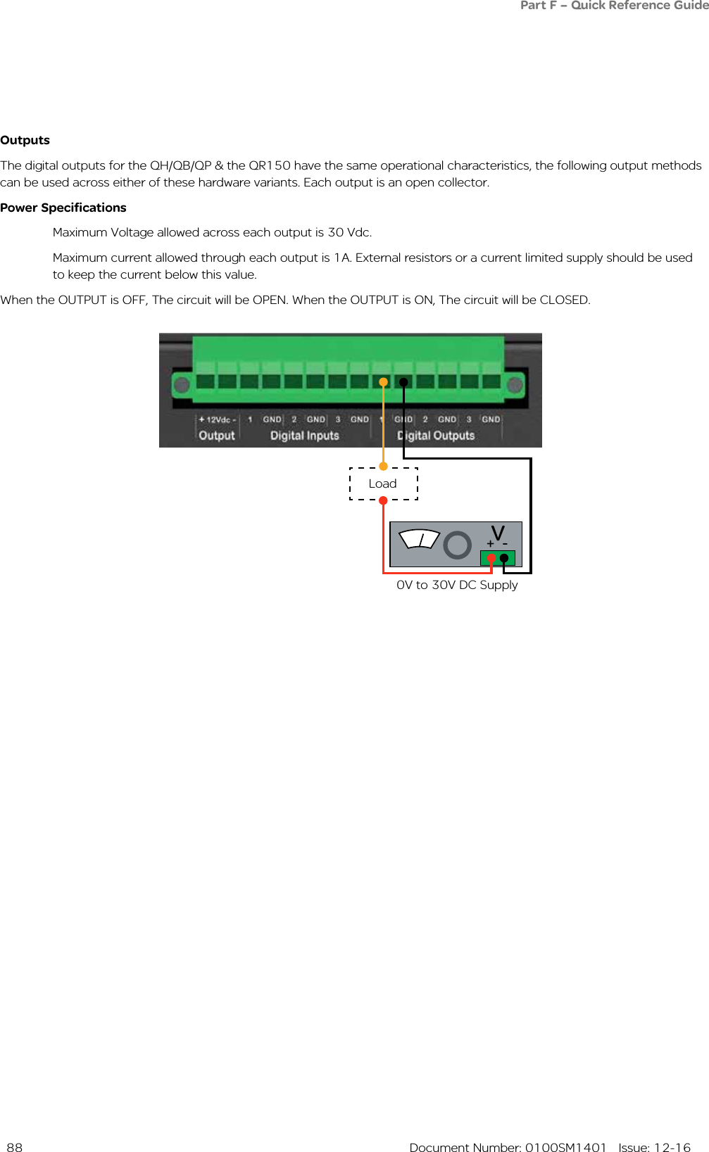  88  Document Number: 0100SM1401   Issue: 12-16Part F – Quick Reference GuideOutputsThe digital outputs for the QH/QB/QP &amp; the QR150 have the same operational characteristics, the following output methods can be used across either of these hardware variants. Each output is an open collector.Power Specifications  Maximum Voltage allowed across each output is 30 Vdc.  Maximum current allowed through each output is 1A. External resistors or a current limited supply should be used    to keep the current below this value.When the OUTPUT is OFF, The circuit will be OPEN. When the OUTPUT is ON, The circuit will be CLOSED.Load0V to 30V DC SupplyV+  -