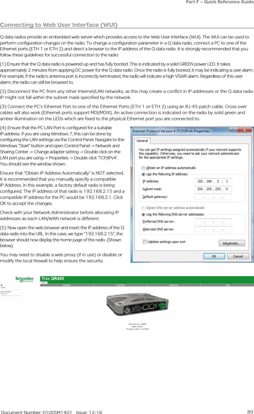 89   Document Number: 0100SM1401   Issue: 12-16Connecting to Web User Interface (WUI)Q data radios provide an embedded web server which provides access to the Web User Interface (WUI). The WUI can be used to perform configuration changes on the radio. To change a configuration parameter in a Q data radio, connect a PC to one of the Ethernet ports (ETH 1 or ETH 2) and direct a browser to the IP address of the Q data radio. It is strongly recommended that you follow these guidelines for successful connection to the radio:(1) Ensure that the Q data radio is powered up and has fully booted. This is indicated by a solid GREEN power LED. It takes approximately 2 minutes from applying DC power for the Q data radio. Once the radio is fully booted, it may be indicating a user alarm. For example, if the radio’s antenna port is incorrectly terminated, the radio will indicate a high VSWR alarm. Regardless of this user alarm, the radio can still be browsed to.(2) Disconnect the PC from any other Internet/LAN networks, as this may create a conflict in IP addresses or the Q data radio IP might not fall within the subnet mask specified by the network.  (3) Connect the PC’s Ethernet Port to one of the Ethernet Ports (ETH 1 or ETH 2) using an RJ-45 patch cable. Cross over cables will also work (Ethernet ports support MDI/MDIX). An active connection is indicated on the radio by solid green and amber illumination on the LEDs which are fixed to the physical Ethernet port you are connected to.(4) Ensure that the PC LAN Port is configured for a suitable IP address. If you are using Windows 7, this can be done by configuring the LAN settings via the Control Panel. Navigate to the Windows “Start” button and open Control Panel -&gt; Network and Sharing Center -&gt; Change adapter setting -&gt; Double click on the LAN port you are using -&gt; Properties -&gt; Double click ‘TCP/IPv4’. You should see the window shown. Ensure that “Obtain IP Address Automatically” is NOT selected. It is recommended that you manually specify a compatible IP Address. In this example, a factory default radio is being configured. The IP address of that radio is 192.168.2.15 and a compatible IP address for the PC would be 192.168.2.1. Click OK to accept the changes. Check with your Network Administrator before allocating IP addresses as each LAN/WAN network is different. (5) Now open the web browser and insert the IP address of the Q data radio into the URL. In this case, we type “192.168.2.15”, the browser should now display the home page of the radio. (Shown below). You may need to disable a web proxy (if in use) or disable or modify the local firewall to help ensure the security.Part F – Quick Reference Guide