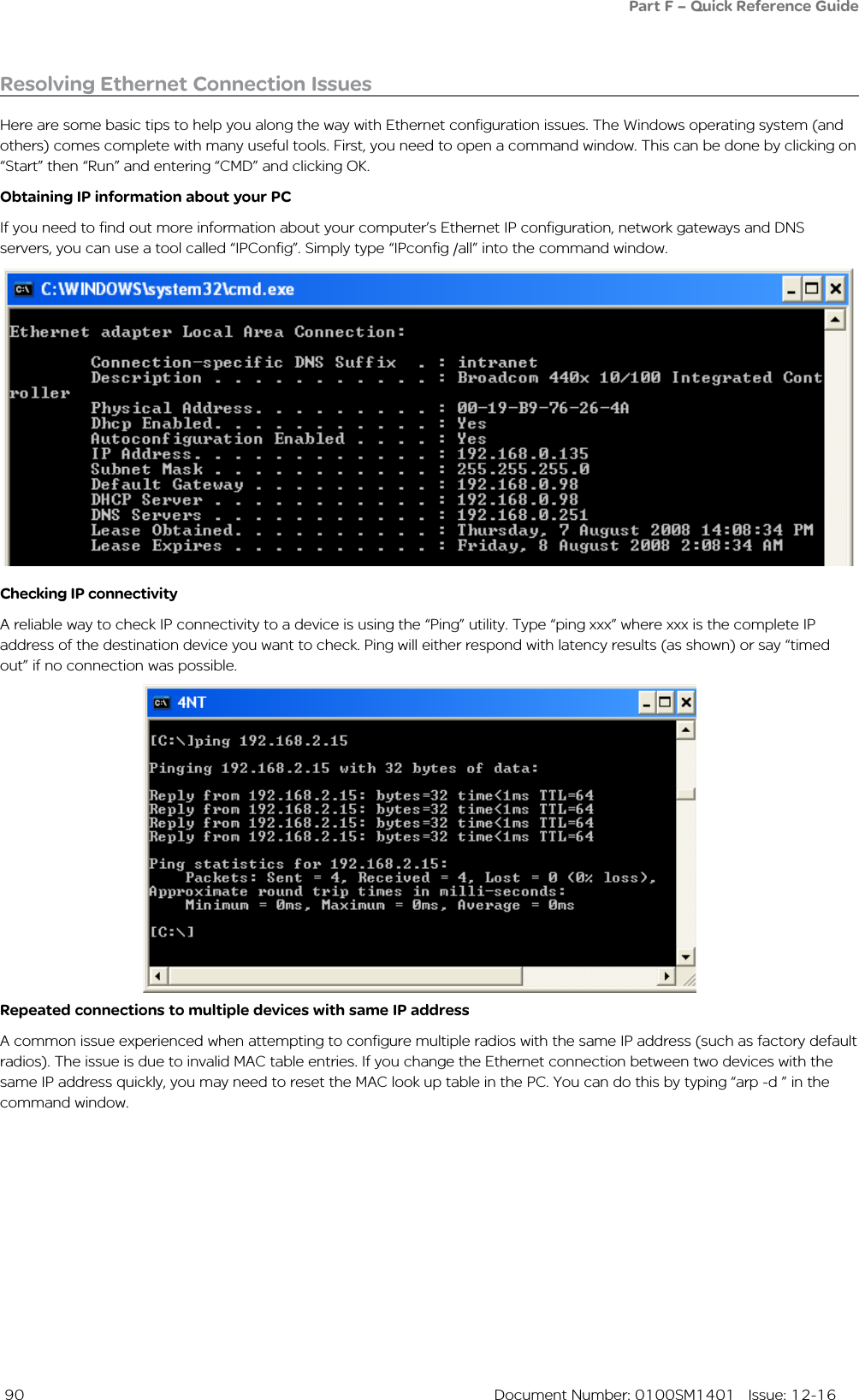  90  Document Number: 0100SM1401   Issue: 12-16Resolving Ethernet Connection IssuesHere are some basic tips to help you along the way with Ethernet configuration issues. The Windows operating system (and others) comes complete with many useful tools. First, you need to open a command window. This can be done by clicking on “Start” then “Run” and entering “CMD” and clicking OK. Obtaining IP information about your PCIf you need to find out more information about your computer’s Ethernet IP configuration, network gateways and DNS servers, you can use a tool called “IPConfig”. Simply type “IPconfig /all” into the command window.Checking IP connectivityA reliable way to check IP connectivity to a device is using the “Ping” utility. Type “ping xxx” where xxx is the complete IP address of the destination device you want to check. Ping will either respond with latency results (as shown) or say “timed out” if no connection was possible.  Repeated connections to multiple devices with same IP addressA common issue experienced when attempting to configure multiple radios with the same IP address (such as factory default radios). The issue is due to invalid MAC table entries. If you change the Ethernet connection between two devices with the same IP address quickly, you may need to reset the MAC look up table in the PC. You can do this by typing “arp -d ” in the command window. Part F – Quick Reference Guide